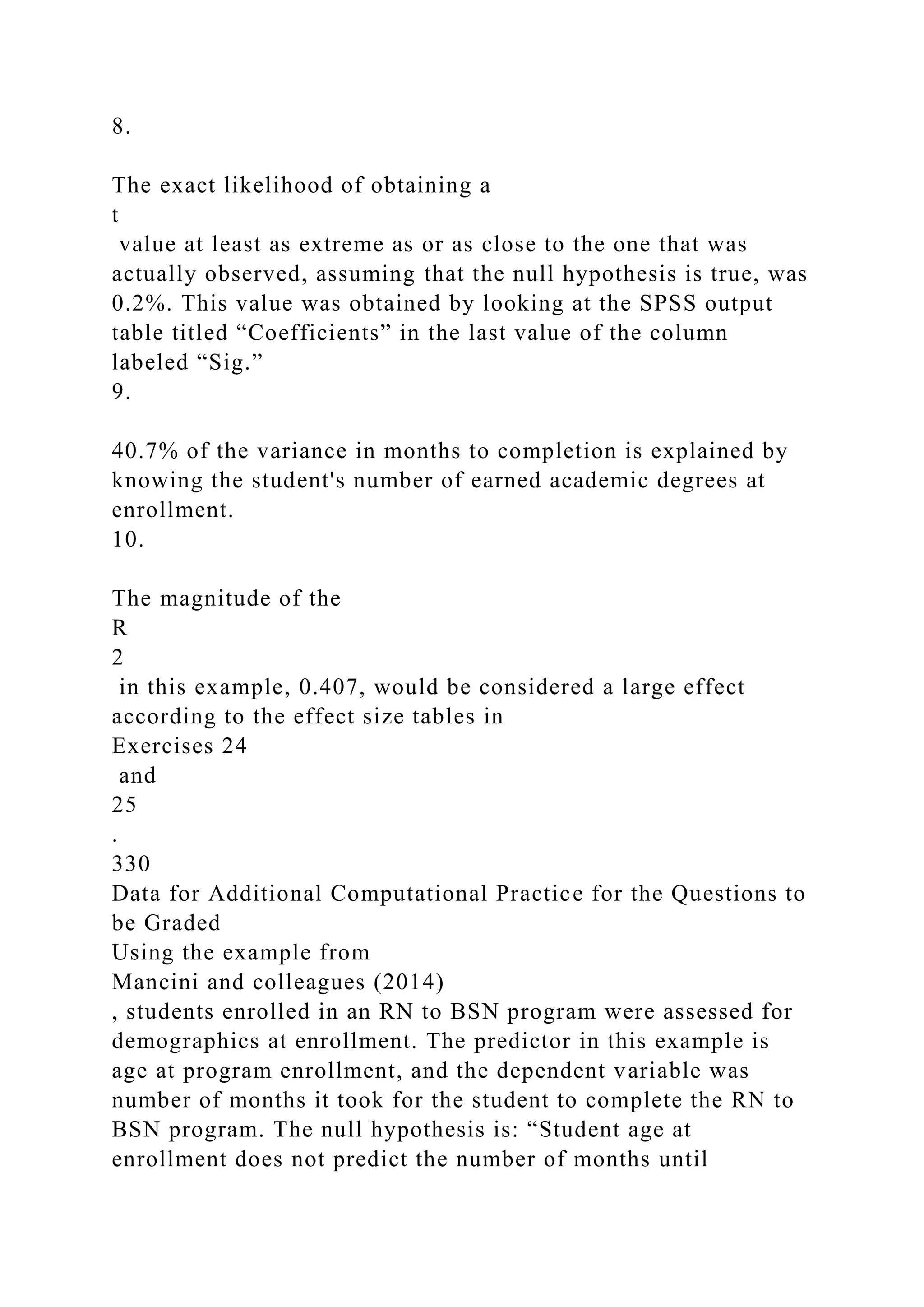 8.
The exact likelihood of obtaining a
t
value at least as extreme as or as close to the one that was
actually observed, assuming that the null hypothesis is true, was
0.2%. This value was obtained by looking at the SPSS output
table titled “Coefficients” in the last value of the column
labeled “Sig.”
9.
40.7% of the variance in months to completion is explained by
knowing the student's number of earned academic degrees at
enrollment.
10.
The magnitude of the
R
2
in this example, 0.407, would be considered a large effect
according to the effect size tables in
Exercises 24
and
25
.
330
Data for Additional Computational Practice for the Questions to
be Graded
Using the example from
Mancini and colleagues (2014)
, students enrolled in an RN to BSN program were assessed for
demographics at enrollment. The predictor in this example is
age at program enrollment, and the dependent variable was
number of months it took for the student to complete the RN to
BSN program. The null hypothesis is: “Student age at
enrollment does not predict the number of months until
 