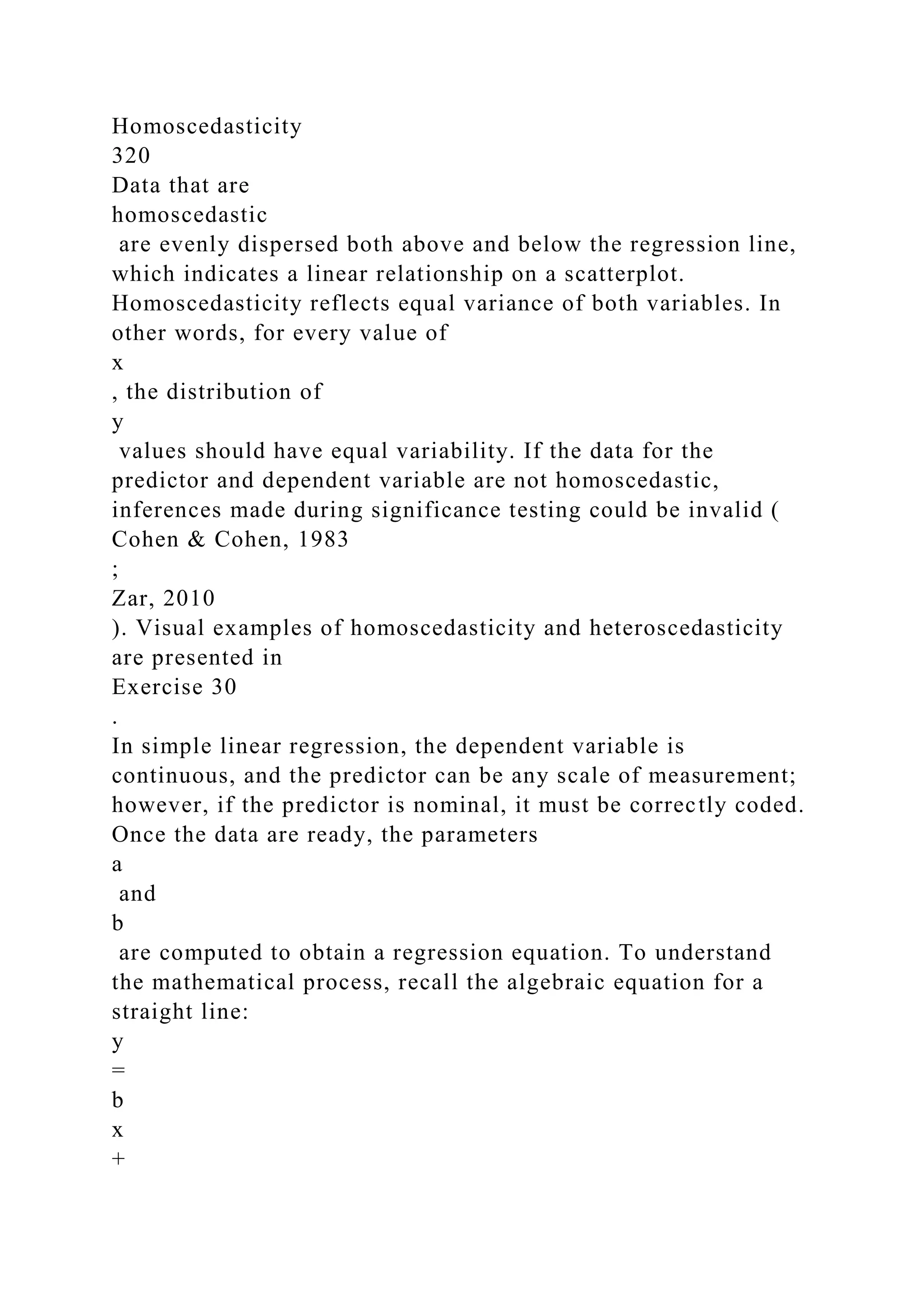 Homoscedasticity
320
Data that are
homoscedastic
are evenly dispersed both above and below the regression line,
which indicates a linear relationship on a scatterplot.
Homoscedasticity reflects equal variance of both variables. In
other words, for every value of
x
, the distribution of
y
values should have equal variability. If the data for the
predictor and dependent variable are not homoscedastic,
inferences made during significance testing could be invalid (
Cohen & Cohen, 1983
;
Zar, 2010
). Visual examples of homoscedasticity and heteroscedasticity
are presented in
Exercise 30
.
In simple linear regression, the dependent variable is
continuous, and the predictor can be any scale of measurement;
however, if the predictor is nominal, it must be correctly coded.
Once the data are ready, the parameters
a
and
b
are computed to obtain a regression equation. To understand
the mathematical process, recall the algebraic equation for a
straight line:
y
=
b
x
+
 