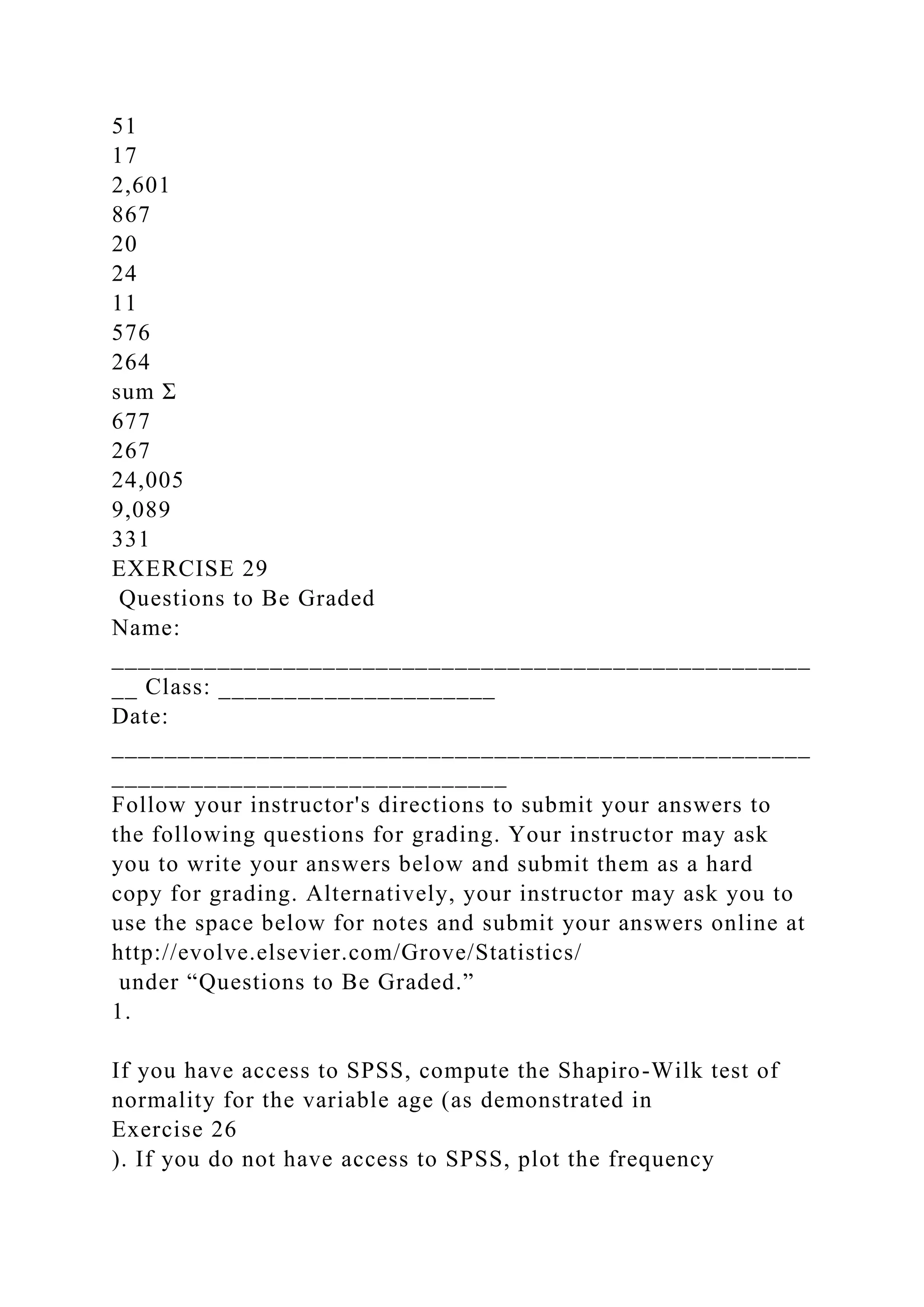 51
17
2,601
867
20
24
11
576
264
sum Σ
677
267
24,005
9,089
331
EXERCISE 29
Questions to Be Graded
Name:
_____________________________________________________
__ Class: _____________________
Date:
_____________________________________________________
______________________________
Follow your instructor's directions to submit your answers to
the following questions for grading. Your instructor may ask
you to write your answers below and submit them as a hard
copy for grading. Alternatively, your instructor may ask you to
use the space below for notes and submit your answers online at
http://evolve.elsevier.com/Grove/Statistics/
under “Questions to Be Graded.”
1.
If you have access to SPSS, compute the Shapiro-Wilk test of
normality for the variable age (as demonstrated in
Exercise 26
). If you do not have access to SPSS, plot the frequency
 