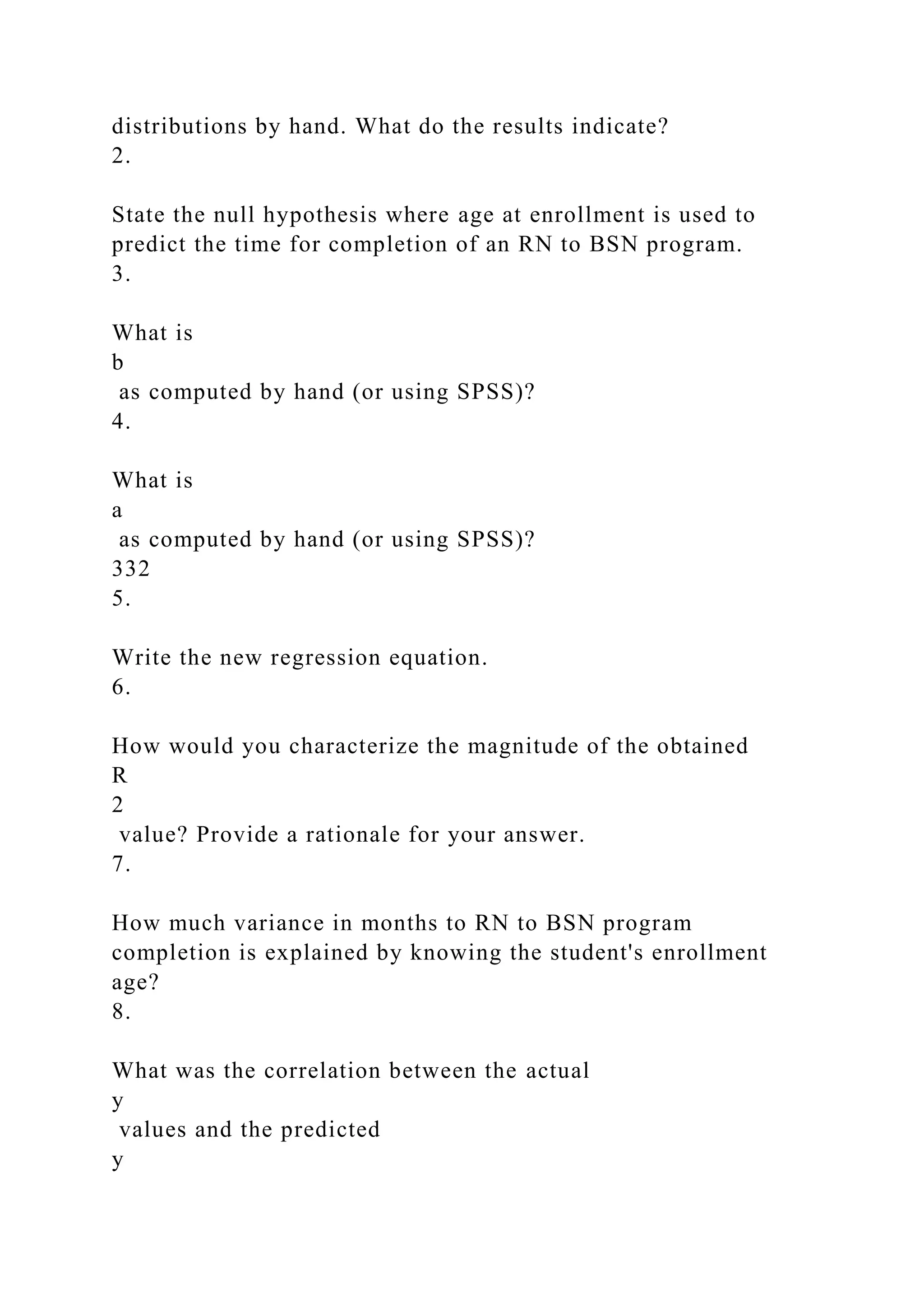 distributions by hand. What do the results indicate?
2.
State the null hypothesis where age at enrollment is used to
predict the time for completion of an RN to BSN program.
3.
What is
b
as computed by hand (or using SPSS)?
4.
What is
a
as computed by hand (or using SPSS)?
332
5.
Write the new regression equation.
6.
How would you characterize the magnitude of the obtained
R
2
value? Provide a rationale for your answer.
7.
How much variance in months to RN to BSN program
completion is explained by knowing the student's enrollment
age?
8.
What was the correlation between the actual
y
values and the predicted
y
 