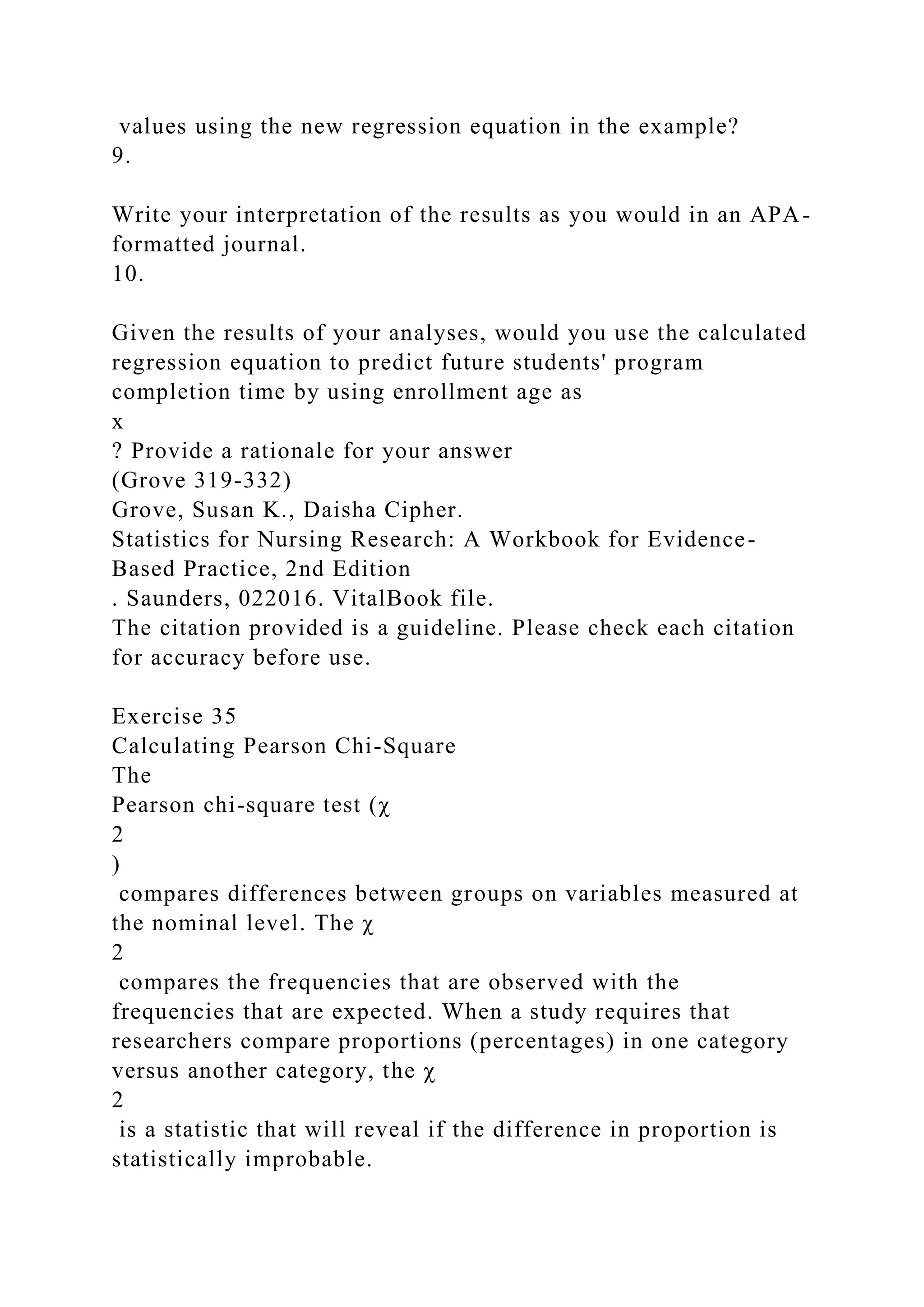 values using the new regression equation in the example?
9.
Write your interpretation of the results as you would in an APA-
formatted journal.
10.
Given the results of your analyses, would you use the calculated
regression equation to predict future students' program
completion time by using enrollment age as
x
? Provide a rationale for your answer
(Grove 319-332)
Grove, Susan K., Daisha Cipher.
Statistics for Nursing Research: A Workbook for Evidence-
Based Practice, 2nd Edition
. Saunders, 022016. VitalBook file.
The citation provided is a guideline. Please check each citation
for accuracy before use.
Exercise 35
Calculating Pearson Chi-Square
The
Pearson chi-square test (χ
2
)
compares differences between groups on variables measured at
the nominal level. The χ
2
compares the frequencies that are observed with the
frequencies that are expected. When a study requires that
researchers compare proportions (percentages) in one category
versus another category, the χ
2
is a statistic that will reveal if the difference in proportion is
statistically improbable.
 