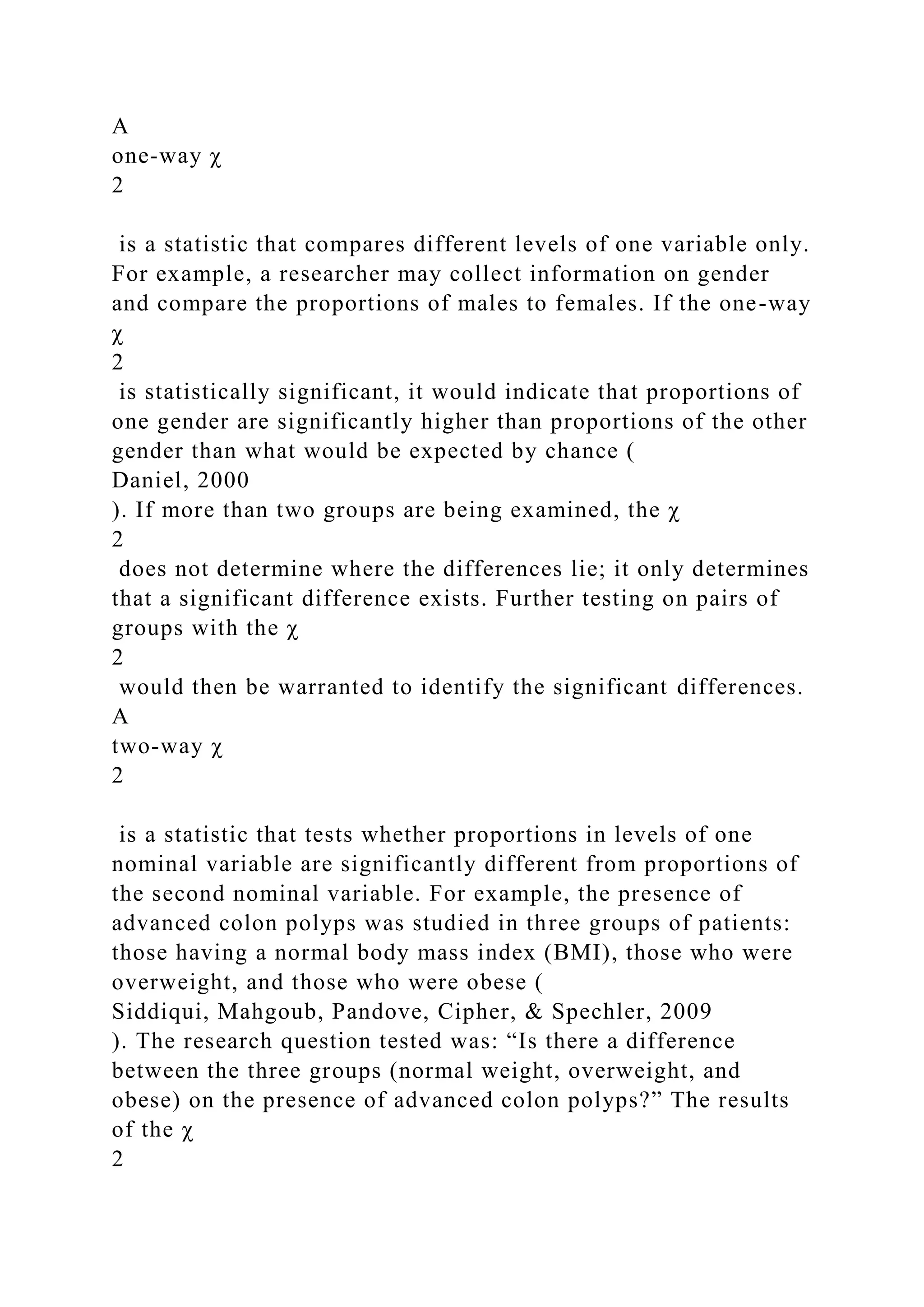 A
one-way χ
2
is a statistic that compares different levels of one variable only.
For example, a researcher may collect information on gender
and compare the proportions of males to females. If the one-way
χ
2
is statistically significant, it would indicate that proportions of
one gender are significantly higher than proportions of the other
gender than what would be expected by chance (
Daniel, 2000
). If more than two groups are being examined, the χ
2
does not determine where the differences lie; it only determines
that a significant difference exists. Further testing on pairs of
groups with the χ
2
would then be warranted to identify the significant differences.
A
two-way χ
2
is a statistic that tests whether proportions in levels of one
nominal variable are significantly different from proportions of
the second nominal variable. For example, the presence of
advanced colon polyps was studied in three groups of patients:
those having a normal body mass index (BMI), those who were
overweight, and those who were obese (
Siddiqui, Mahgoub, Pandove, Cipher, & Spechler, 2009
). The research question tested was: “Is there a difference
between the three groups (normal weight, overweight, and
obese) on the presence of advanced colon polyps?” The results
of the χ
2
 