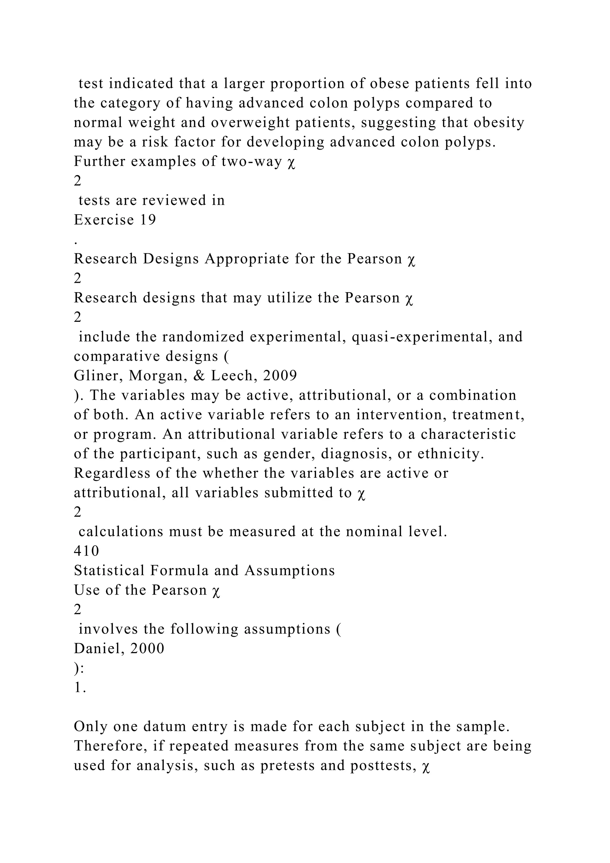 test indicated that a larger proportion of obese patients fell into
the category of having advanced colon polyps compared to
normal weight and overweight patients, suggesting that obesity
may be a risk factor for developing advanced colon polyps.
Further examples of two-way χ
2
tests are reviewed in
Exercise 19
.
Research Designs Appropriate for the Pearson χ
2
Research designs that may utilize the Pearson χ
2
include the randomized experimental, quasi-experimental, and
comparative designs (
Gliner, Morgan, & Leech, 2009
). The variables may be active, attributional, or a combination
of both. An active variable refers to an intervention, treatment,
or program. An attributional variable refers to a characteristic
of the participant, such as gender, diagnosis, or ethnicity.
Regardless of the whether the variables are active or
attributional, all variables submitted to χ
2
calculations must be measured at the nominal level.
410
Statistical Formula and Assumptions
Use of the Pearson χ
2
involves the following assumptions (
Daniel, 2000
):
1.
Only one datum entry is made for each subject in the sample.
Therefore, if repeated measures from the same subject are being
used for analysis, such as pretests and posttests, χ
 