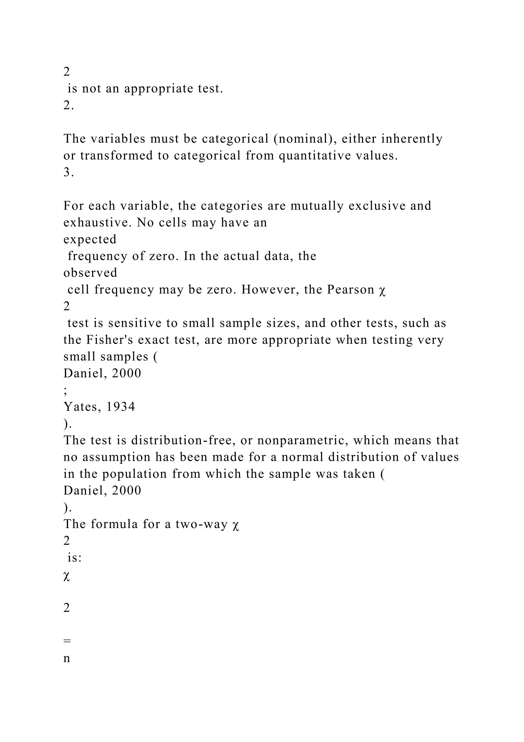 2
is not an appropriate test.
2.
The variables must be categorical (nominal), either inherently
or transformed to categorical from quantitative values.
3.
For each variable, the categories are mutually exclusive and
exhaustive. No cells may have an
expected
frequency of zero. In the actual data, the
observed
cell frequency may be zero. However, the Pearson χ
2
test is sensitive to small sample sizes, and other tests, such as
the Fisher's exact test, are more appropriate when testing very
small samples (
Daniel, 2000
;
Yates, 1934
).
The test is distribution-free, or nonparametric, which means that
no assumption has been made for a normal distribution of values
in the population from which the sample was taken (
Daniel, 2000
).
The formula for a two-way χ
2
is:
χ
2
=
n
 