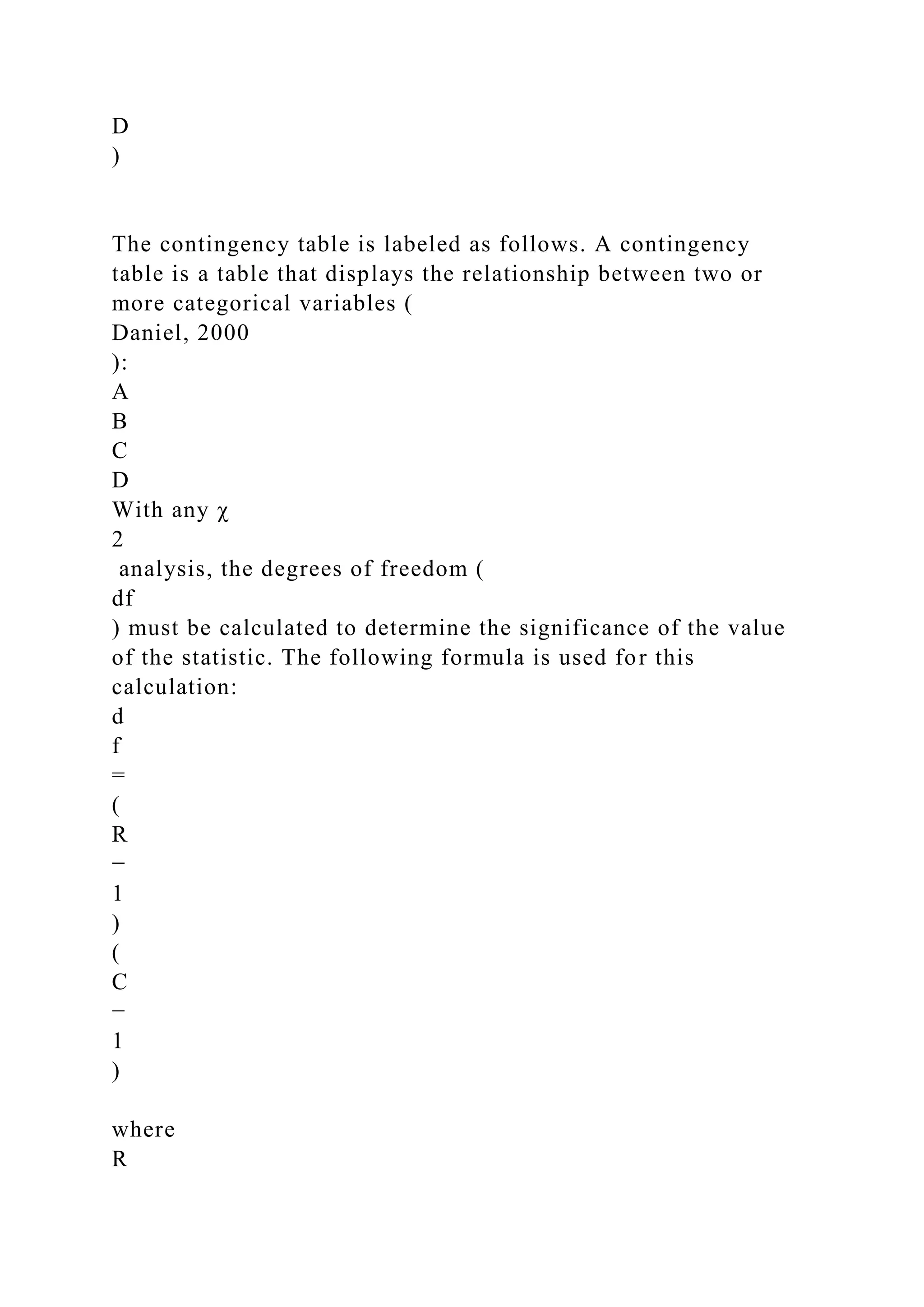 D
)
The contingency table is labeled as follows. A contingency
table is a table that displays the relationship between two or
more categorical variables (
Daniel, 2000
):
A
B
C
D
With any χ
2
analysis, the degrees of freedom (
df
) must be calculated to determine the significance of the value
of the statistic. The following formula is used for this
calculation:
d
f
=
(
R
−
1
)
(
C
−
1
)
where
R
 
