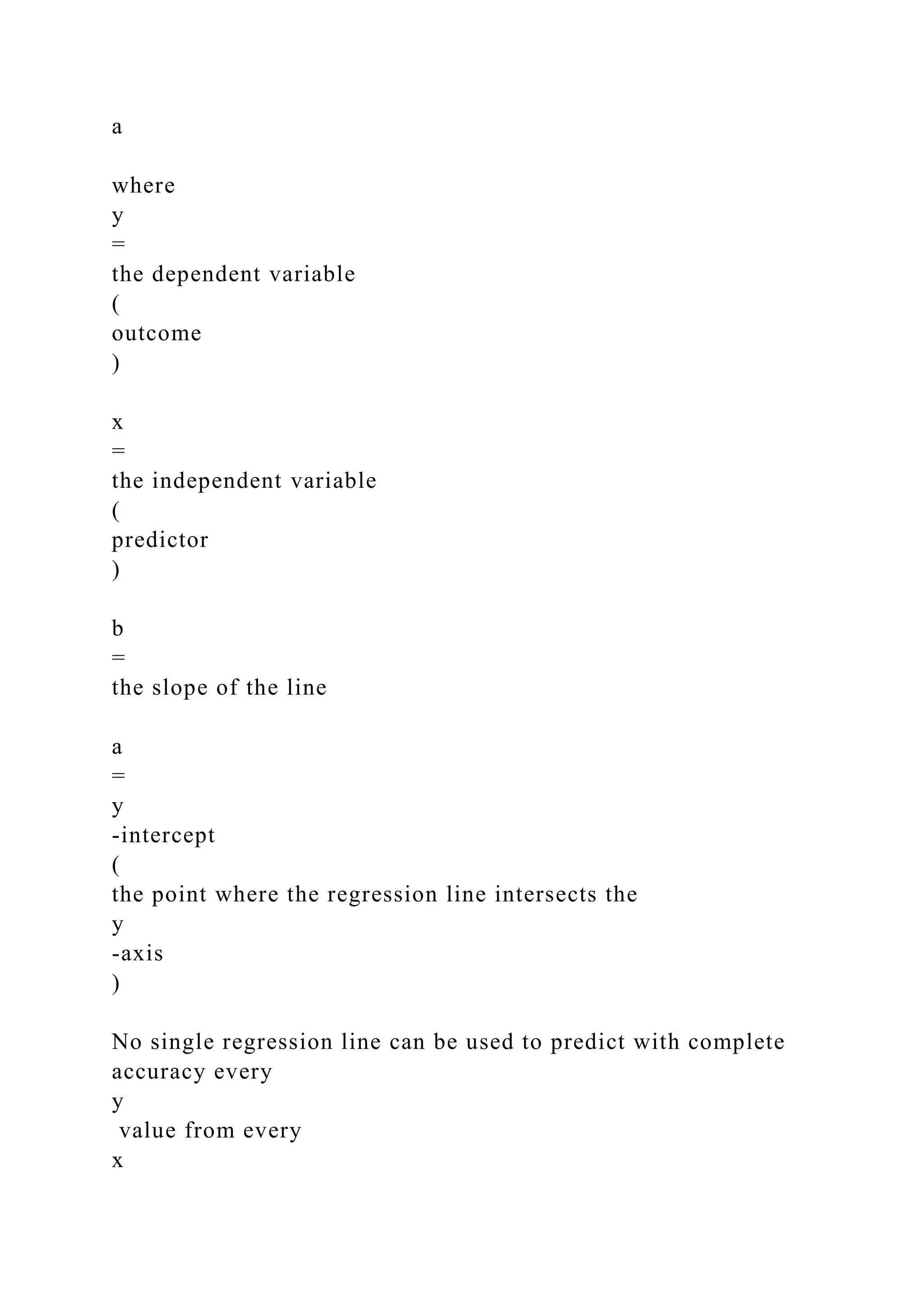 a
where
y
=
the dependent variable
(
outcome
)
x
=
the independent variable
(
predictor
)
b
=
the slope of the line
a
=
y
-intercept
(
the point where the regression line intersects the
y
-axis
)
No single regression line can be used to predict with complete
accuracy every
y
value from every
x
 