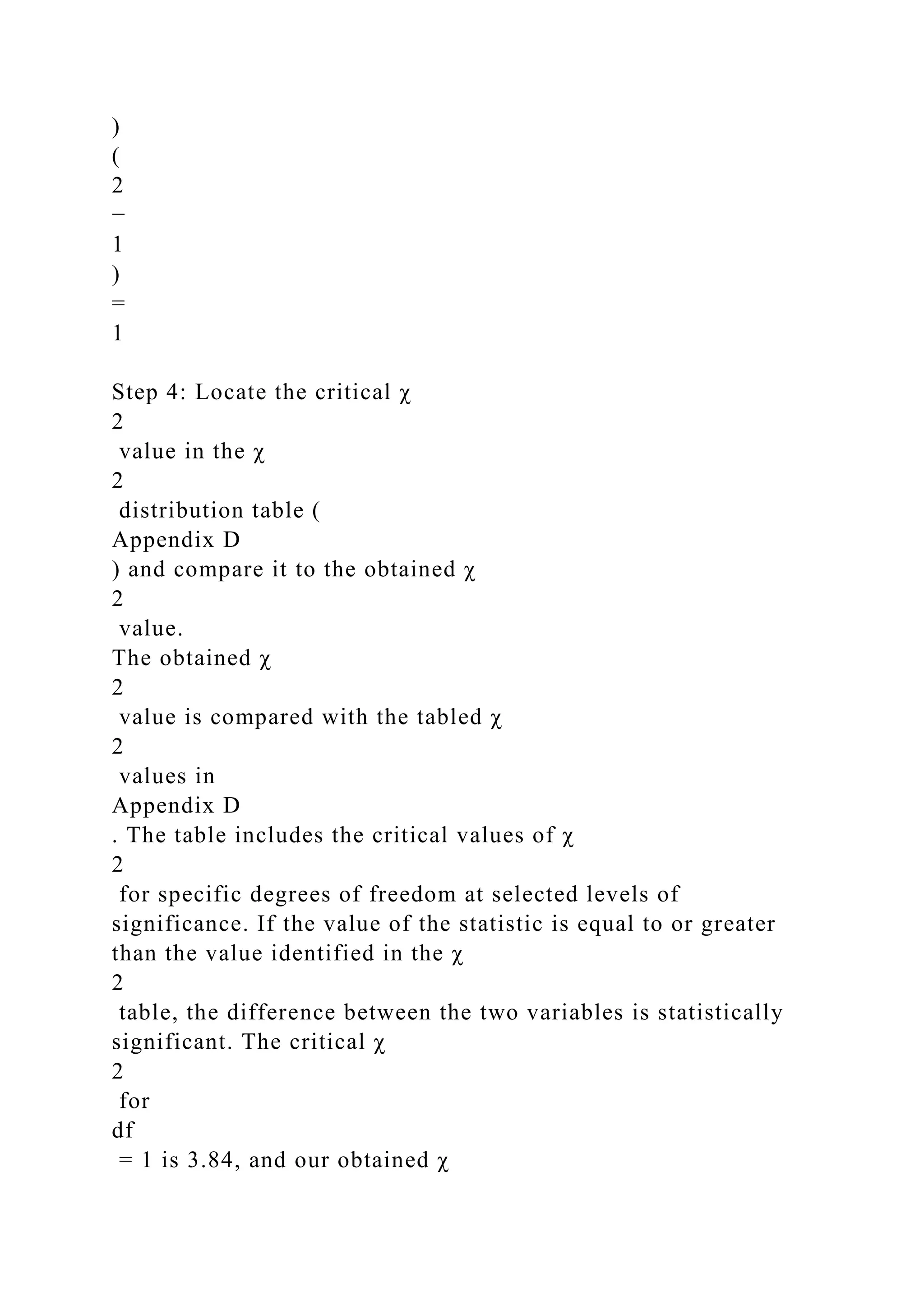 )
(
2
−
1
)
=
1
Step 4: Locate the critical χ
2
value in the χ
2
distribution table (
Appendix D
) and compare it to the obtained χ
2
value.
The obtained χ
2
value is compared with the tabled χ
2
values in
Appendix D
. The table includes the critical values of χ
2
for specific degrees of freedom at selected levels of
significance. If the value of the statistic is equal to or greater
than the value identified in the χ
2
table, the difference between the two variables is statistically
significant. The critical χ
2
for
df
= 1 is 3.84, and our obtained χ
 