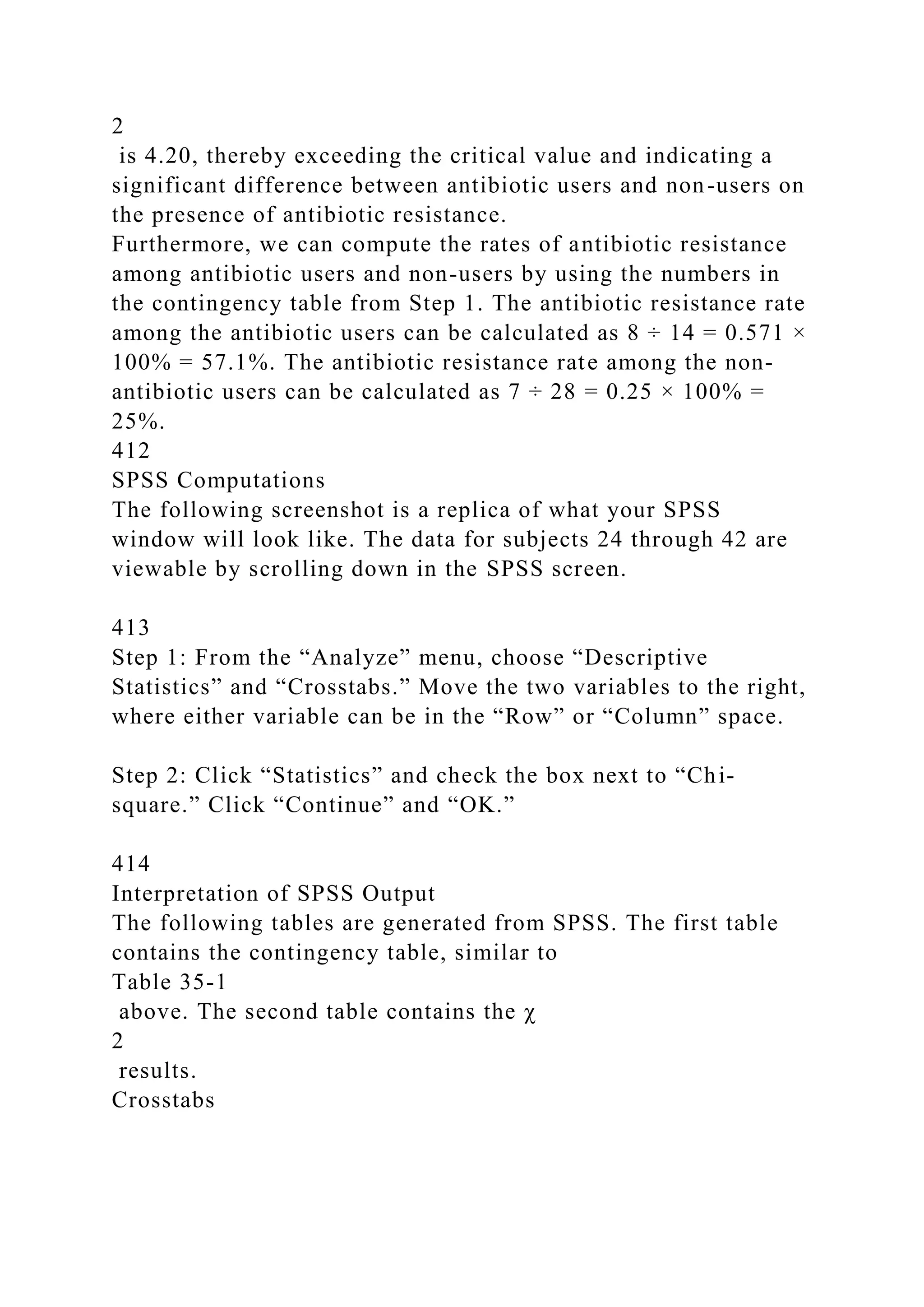2
is 4.20, thereby exceeding the critical value and indicating a
significant difference between antibiotic users and non-users on
the presence of antibiotic resistance.
Furthermore, we can compute the rates of antibiotic resistance
among antibiotic users and non-users by using the numbers in
the contingency table from Step 1. The antibiotic resistance rate
among the antibiotic users can be calculated as 8 ÷ 14 = 0.571 ×
100% = 57.1%. The antibiotic resistance rate among the non-
antibiotic users can be calculated as 7 ÷ 28 = 0.25 × 100% =
25%.
412
SPSS Computations
The following screenshot is a replica of what your SPSS
window will look like. The data for subjects 24 through 42 are
viewable by scrolling down in the SPSS screen.
413
Step 1: From the “Analyze” menu, choose “Descriptive
Statistics” and “Crosstabs.” Move the two variables to the right,
where either variable can be in the “Row” or “Column” space.
Step 2: Click “Statistics” and check the box next to “Chi-
square.” Click “Continue” and “OK.”
414
Interpretation of SPSS Output
The following tables are generated from SPSS. The first table
contains the contingency table, similar to
Table 35-1
above. The second table contains the χ
2
results.
Crosstabs
 