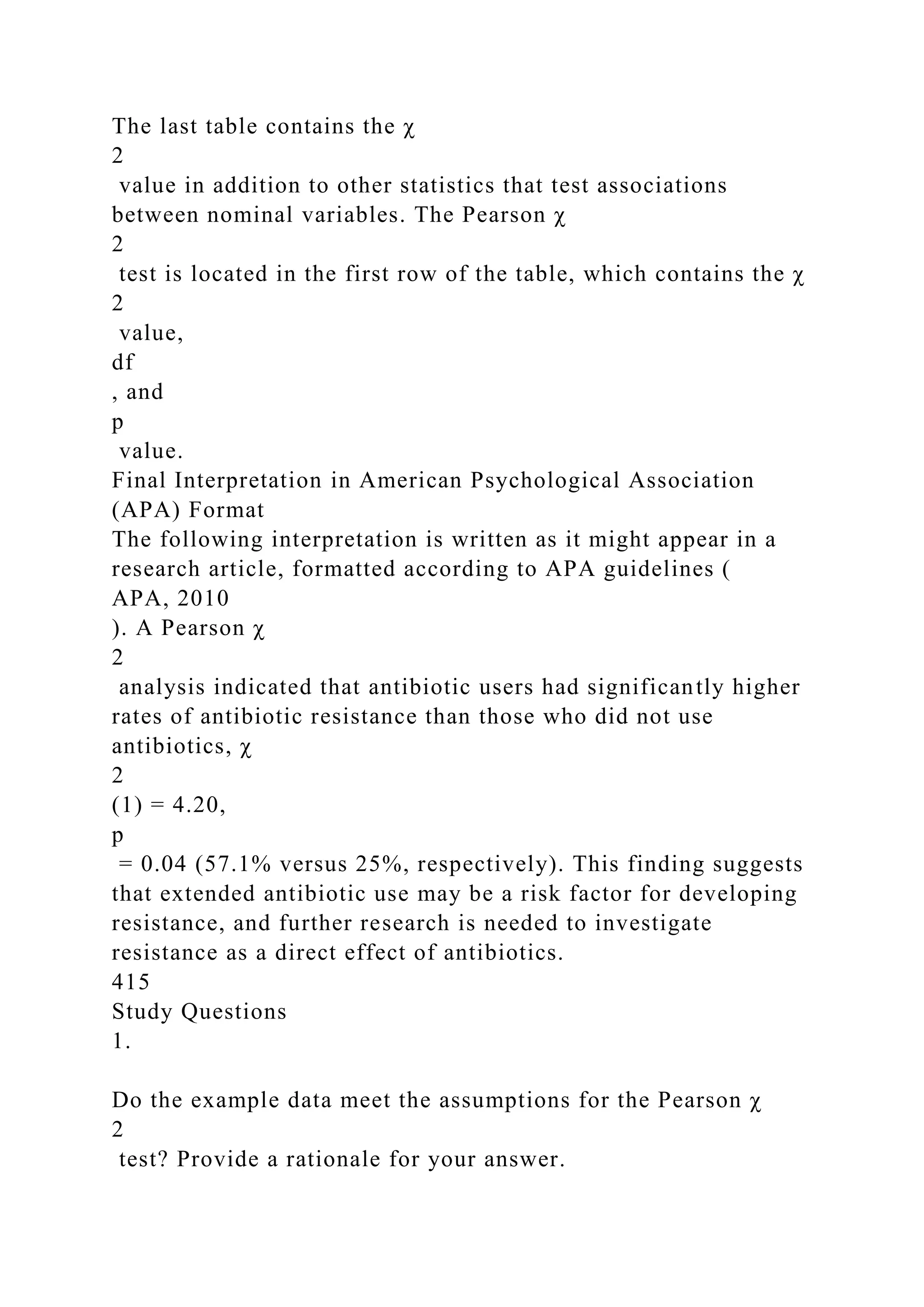 The last table contains the χ
2
value in addition to other statistics that test associations
between nominal variables. The Pearson χ
2
test is located in the first row of the table, which contains the χ
2
value,
df
, and
p
value.
Final Interpretation in American Psychological Association
(APA) Format
The following interpretation is written as it might appear in a
research article, formatted according to APA guidelines (
APA, 2010
). A Pearson χ
2
analysis indicated that antibiotic users had significantly higher
rates of antibiotic resistance than those who did not use
antibiotics, χ
2
(1) = 4.20,
p
= 0.04 (57.1% versus 25%, respectively). This finding suggests
that extended antibiotic use may be a risk factor for developing
resistance, and further research is needed to investigate
resistance as a direct effect of antibiotics.
415
Study Questions
1.
Do the example data meet the assumptions for the Pearson χ
2
test? Provide a rationale for your answer.
 