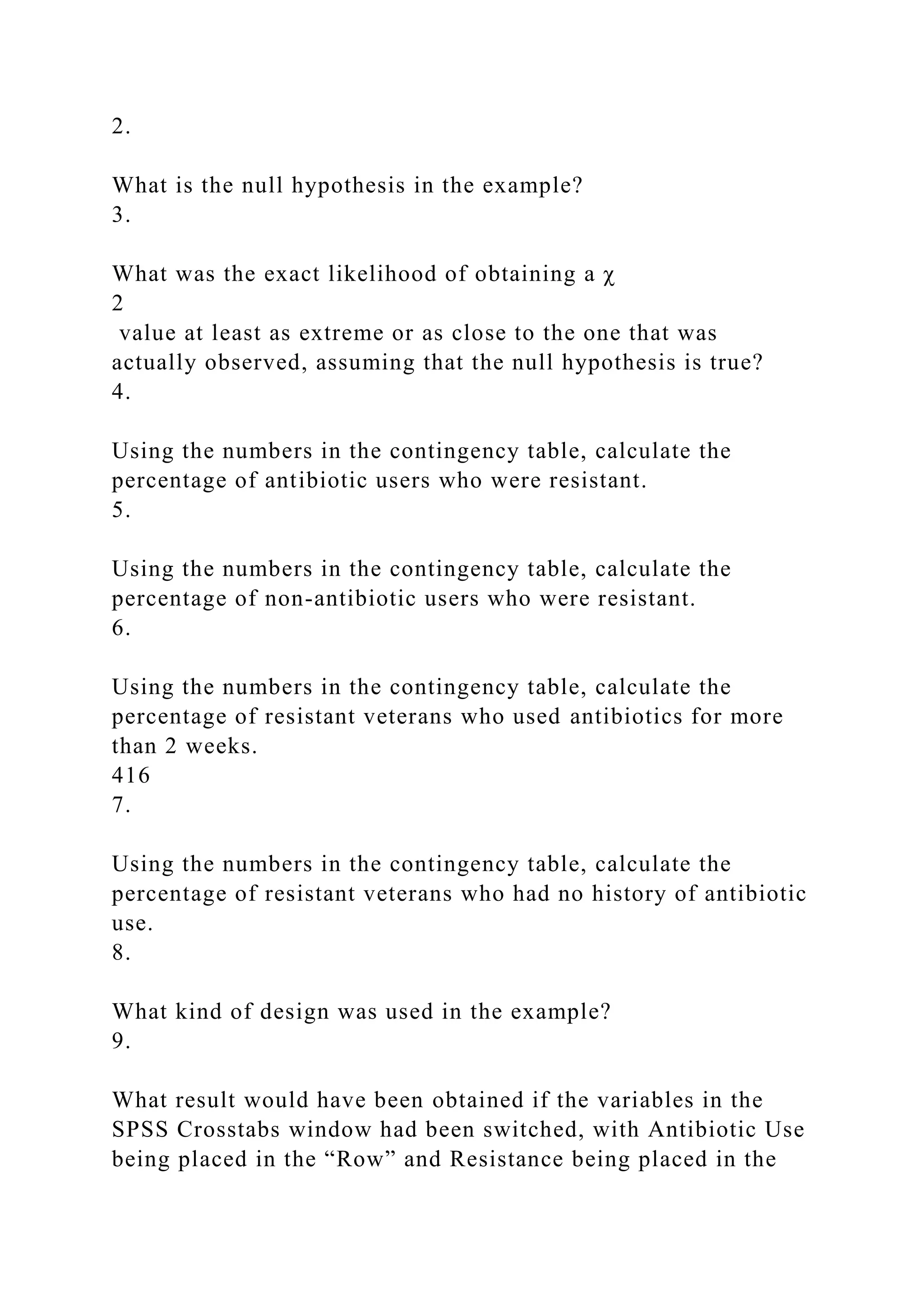 2.
What is the null hypothesis in the example?
3.
What was the exact likelihood of obtaining a χ
2
value at least as extreme or as close to the one that was
actually observed, assuming that the null hypothesis is true?
4.
Using the numbers in the contingency table, calculate the
percentage of antibiotic users who were resistant.
5.
Using the numbers in the contingency table, calculate the
percentage of non-antibiotic users who were resistant.
6.
Using the numbers in the contingency table, calculate the
percentage of resistant veterans who used antibiotics for more
than 2 weeks.
416
7.
Using the numbers in the contingency table, calculate the
percentage of resistant veterans who had no history of antibiotic
use.
8.
What kind of design was used in the example?
9.
What result would have been obtained if the variables in the
SPSS Crosstabs window had been switched, with Antibiotic Use
being placed in the “Row” and Resistance being placed in the
 