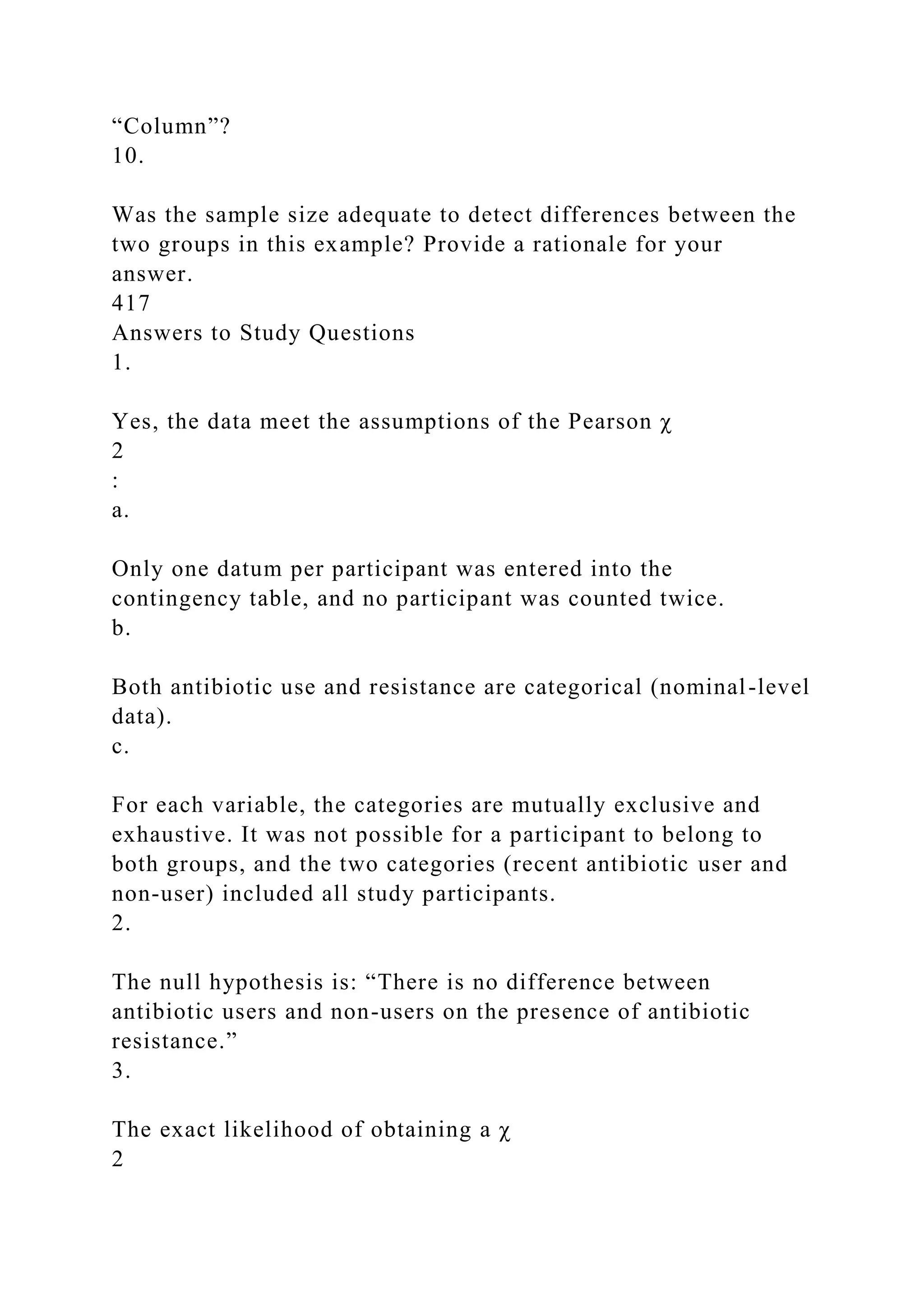 “Column”?
10.
Was the sample size adequate to detect differences between the
two groups in this example? Provide a rationale for your
answer.
417
Answers to Study Questions
1.
Yes, the data meet the assumptions of the Pearson χ
2
:
a.
Only one datum per participant was entered into the
contingency table, and no participant was counted twice.
b.
Both antibiotic use and resistance are categorical (nominal-level
data).
c.
For each variable, the categories are mutually exclusive and
exhaustive. It was not possible for a participant to belong to
both groups, and the two categories (recent antibiotic user and
non-user) included all study participants.
2.
The null hypothesis is: “There is no difference between
antibiotic users and non-users on the presence of antibiotic
resistance.”
3.
The exact likelihood of obtaining a χ
2
 