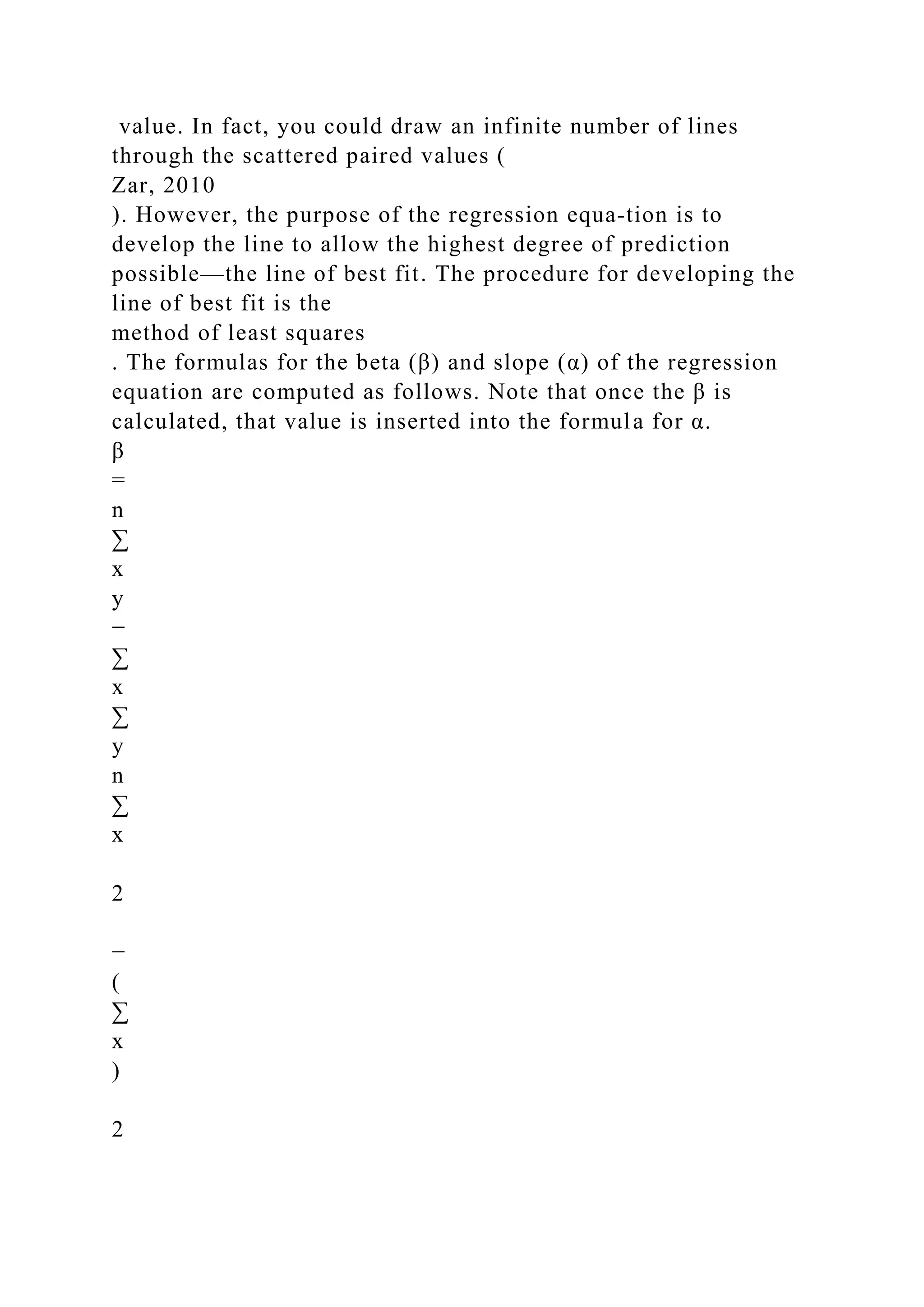 value. In fact, you could draw an infinite number of lines
through the scattered paired values (
Zar, 2010
). However, the purpose of the regression equa-tion is to
develop the line to allow the highest degree of prediction
possible—the line of best fit. The procedure for developing the
line of best fit is the
method of least squares
. The formulas for the beta (β) and slope (α) of the regression
equation are computed as follows. Note that once the β is
calculated, that value is inserted into the formula for α.
β
=
n
∑
x
y
−
∑
x
∑
y
n
∑
x
2
−
(
∑
x
)
2
 