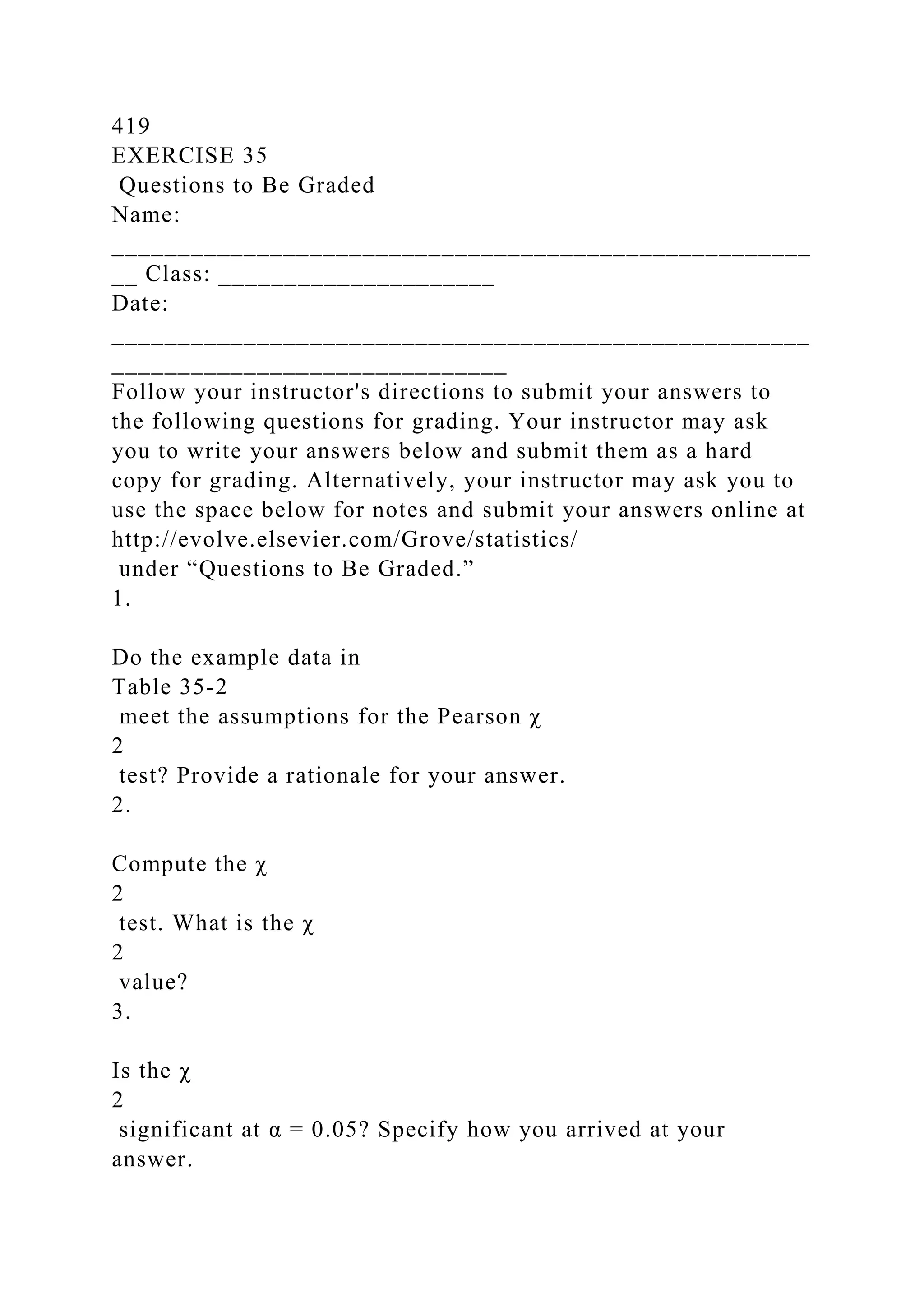 419
EXERCISE 35
Questions to Be Graded
Name:
_____________________________________________________
__ Class: _____________________
Date:
_____________________________________________________
______________________________
Follow your instructor's directions to submit your answers to
the following questions for grading. Your instructor may ask
you to write your answers below and submit them as a hard
copy for grading. Alternatively, your instructor may ask you to
use the space below for notes and submit your answers online at
http://evolve.elsevier.com/Grove/statistics/
under “Questions to Be Graded.”
1.
Do the example data in
Table 35-2
meet the assumptions for the Pearson χ
2
test? Provide a rationale for your answer.
2.
Compute the χ
2
test. What is the χ
2
value?
3.
Is the χ
2
significant at α = 0.05? Specify how you arrived at your
answer.
 