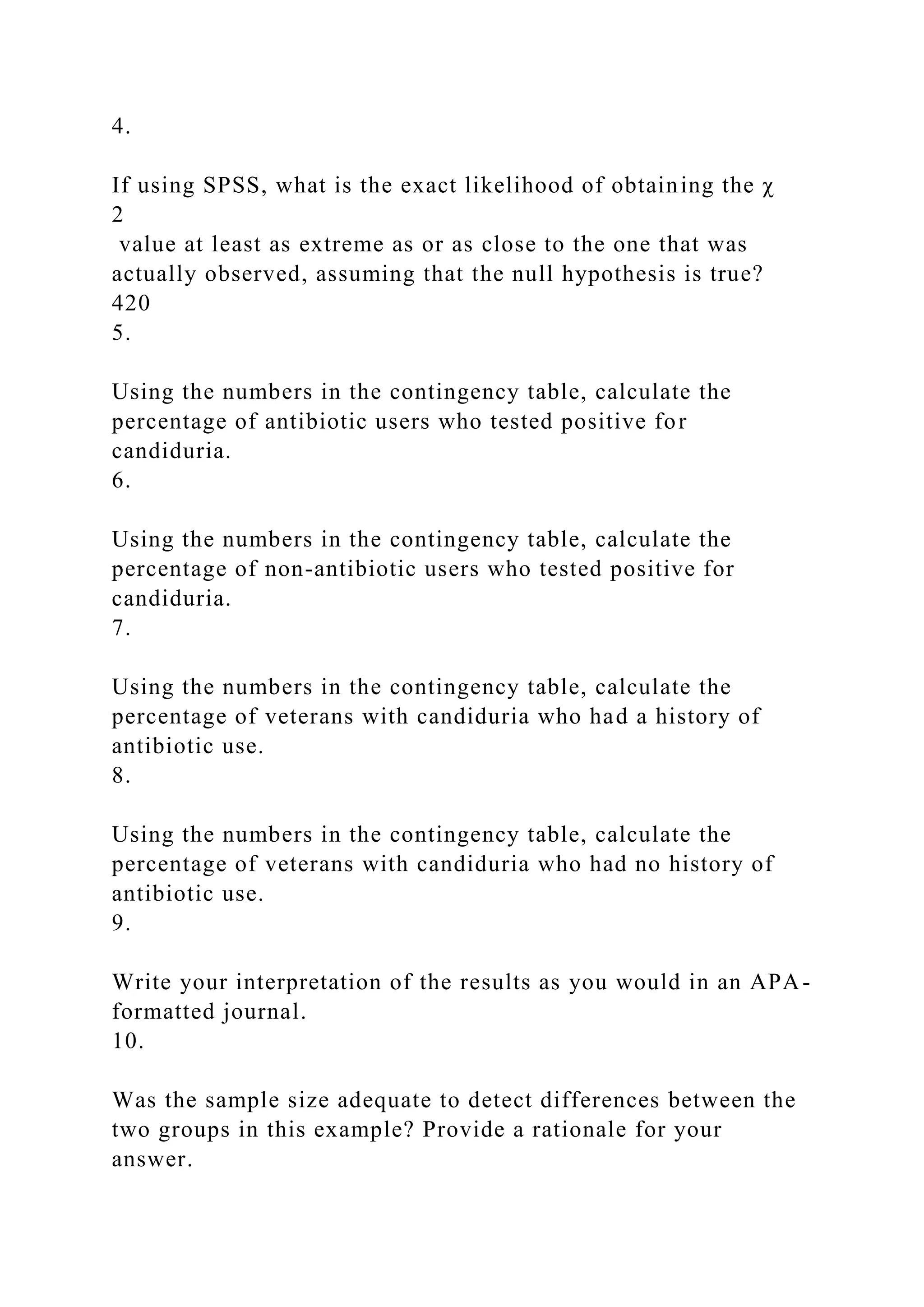 4.
If using SPSS, what is the exact likelihood of obtaining the χ
2
value at least as extreme as or as close to the one that was
actually observed, assuming that the null hypothesis is true?
420
5.
Using the numbers in the contingency table, calculate the
percentage of antibiotic users who tested positive for
candiduria.
6.
Using the numbers in the contingency table, calculate the
percentage of non-antibiotic users who tested positive for
candiduria.
7.
Using the numbers in the contingency table, calculate the
percentage of veterans with candiduria who had a history of
antibiotic use.
8.
Using the numbers in the contingency table, calculate the
percentage of veterans with candiduria who had no history of
antibiotic use.
9.
Write your interpretation of the results as you would in an APA-
formatted journal.
10.
Was the sample size adequate to detect differences between the
two groups in this example? Provide a rationale for your
answer.
 