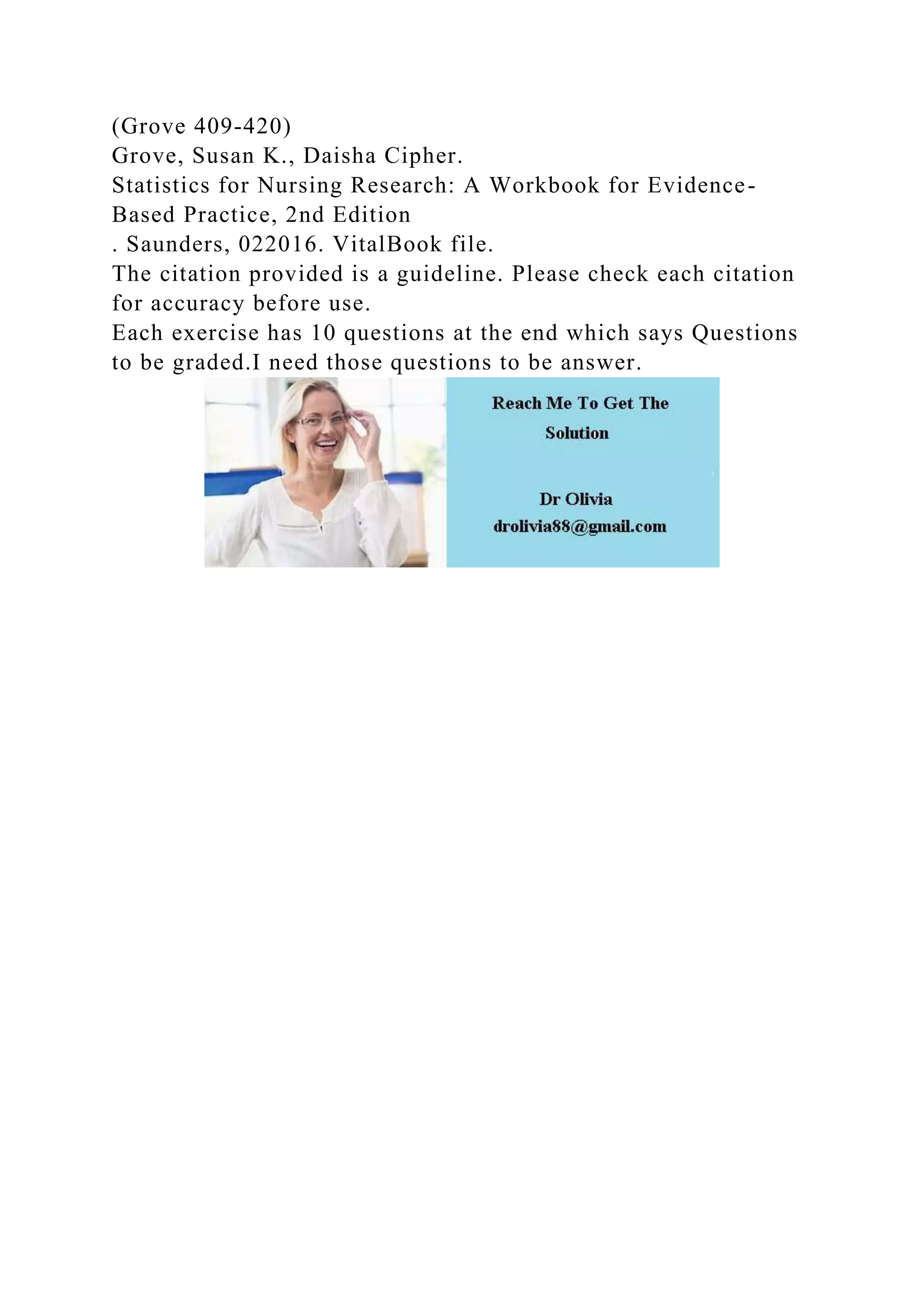 (Grove 409-420)
Grove, Susan K., Daisha Cipher.
Statistics for Nursing Research: A Workbook for Evidence-
Based Practice, 2nd Edition
. Saunders, 022016. VitalBook file.
The citation provided is a guideline. Please check each citation
for accuracy before use.
Each exercise has 10 questions at the end which says Questions
to be graded.I need those questions to be answer.
 