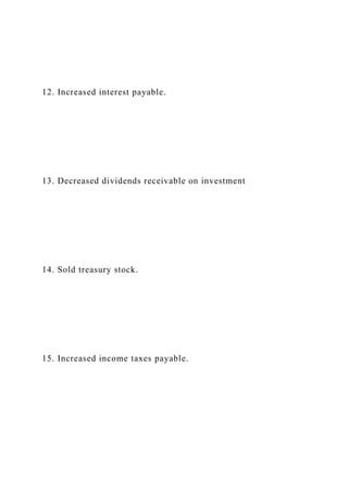 12. Increased interest payable.
13. Decreased dividends receivable on investment
14. Sold treasury stock.
15. Increased income taxes payable.
 
