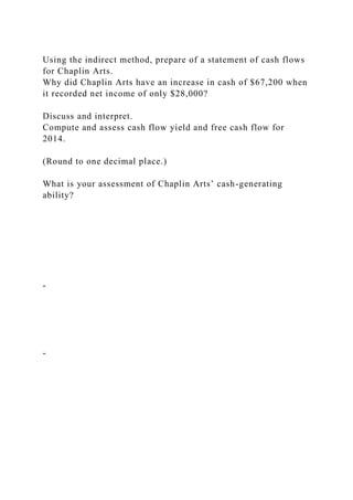 Using the indirect method, prepare of a statement of cash flows
for Chaplin Arts.
Why did Chaplin Arts have an increase in cash of $67,200 when
it recorded net income of only $28,000?
Discuss and interpret.
Compute and assess cash flow yield and free cash flow for
2014.
(Round to one decimal place.)
What is your assessment of Chaplin Arts’ cash-generating
ability?
-
-
 