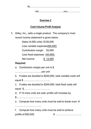 Exercise 2
Cost-Volume-Profit Analysis
1. Gilley, Inc., sells a single product. The company's most
recent income statement is given below.
Sales (4,000 units) $120,000
Less variable expenses(68,000)
Contribution margin

52,000

Less fixed expenses (40,000)
Net income

$ 12,000

Required:
a. Contribution margin per unit is $
………………………….. per unit
b. If sales are doubled to $240,000, total variable costs will
equal $ …………………………..
c. If sales are doubled to $240,000, total fixed costs will
equal $…………………………..
d. If 10 more units are sold, profits will increase by
$…………………………..
e. Compute how many units must be sold to break even. #
…………………………..
f.

Compute how many units must be sold to achieve

profits of $20,000.

# …………………………..

 