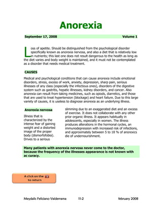 Anorexia
September 17, 2008                                                      Volume 1




L
     oss of apetite. Should be distinguished from the psychological disorder
     specifically known as anorexia nervosa, and also a diet that is relatively low
     in nutrients; this last one does not result dangerous to the health as long as
the diet varies and body weight is maintained, and it must not be contemplated
as a disorder that needs medical treatment.

CAUSES
Medical and psychological conditions that can cause anorexia include emotional
disorders, stress, excess of work, anxiety, depression, sharp pain, serious
illnesses of any class (especially the infectious ones), disorders of the digestive
system such as gastritis, hepatic illnesses, kidney disorders, and cancer. Also
anorexia can result from taking medicines, such as opiods, diarretics, and those
that are used to treat hypertension (blockage) and heart failure. Due to this large
variety of causes, it is useless to diagnose anorexia as an underlying illness.

Anorexia nervosa              slimming due to an exaggerated diet and an excess
                              of exercise. It does not collaborate with any other
Illness that is               prior organic illness. It appears habitually in
characterized by the          adolescents, especially in women. The illness
intense fear of gaining       produces alterations in the hormonal cycles, an
weight and a distorted        immunodepression with increased risk of infections,
image of the proper           and approximately between 5 to 18 % of anorexics
body (dismorfofobia).         die of undernourishment.
Drives to a serious

Many patients with anorexia nervosa never come to the doctor,
because the frequency of the illnesses appearance is not known with
ac curacy.




Meydalis Feliciano Valderrama          11-2                          february 2008
 