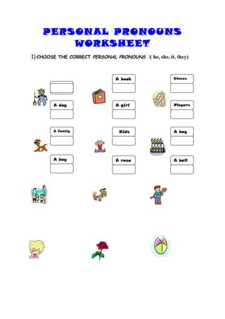 PERSON AL PRONOUNS
        WORKSHEET
1) CHOOSE THE CORRECT PERSONAL PRONOUNS :( he, she, it, they)



                                A book                 Gloves

        A
        farmer


        A dog                   A girl                 Players




        A family                  Kids                 A boy




        A boy                   A rose                 A ball
 