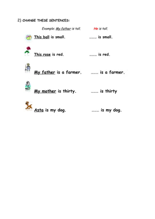 2) CHANGE THESE SENTENCES:

            Example: My father is tall.     He is tall.

        This ball is small.               ……… is small.



        This rose is red.                 ……… is red.



        My father is a farmer.            ……… is a farmer.




        My mother is thirty.              ……… is thirty




        Asta is my dog.                    ……… is my dog.
 