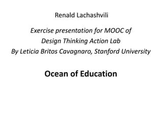 Renald Lachashvili
Exercise presentation for MOOC of
Design Thinking Action Lab
By Leticia Britos Cavagnaro, Stanford University
Ocean of Education
 