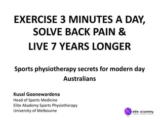 EXERCISE 3 MINUTES A DAY,
SOLVE BACK PAIN &
LIVE 7 YEARS LONGER
Sports physiotherapy secrets for modern day
Australians
Kusal Goonewardena
Head of Sports Medicine
Elite Akademy Sports Physiotherapy
University of Melbourne
 