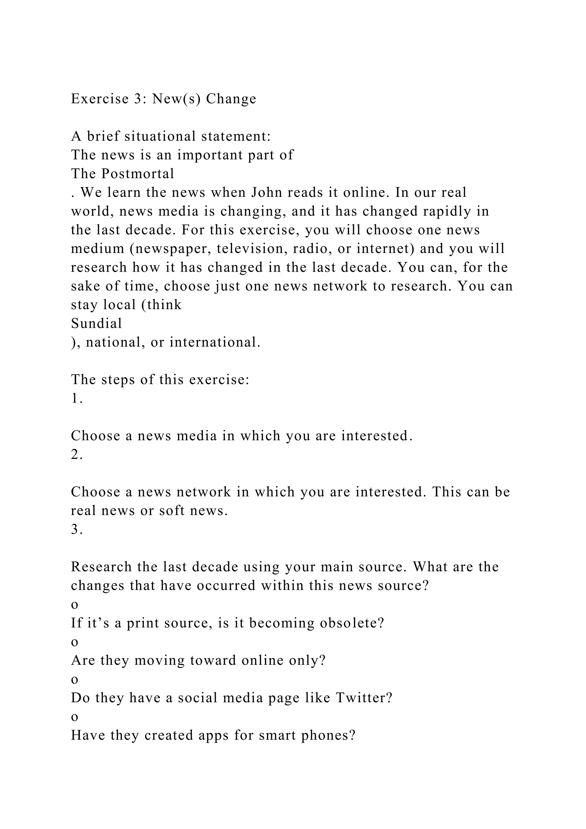 Exercise 3: New(s) Change
A brief situational statement:
The news is an important part of
The Postmortal
. We learn the news when John reads it online. In our real
world, news media is changing, and it has changed rapidly in
the last decade. For this exercise, you will choose one news
medium (newspaper, television, radio, or internet) and you will
research how it has changed in the last decade. You can, for the
sake of time, choose just one news network to research. You can
stay local (think
Sundial
), national, or international.
The steps of this exercise:
1.
Choose a news media in which you are interested.
2.
Choose a news network in which you are interested. This can be
real news or soft news.
3.
Research the last decade using your main source. What are the
changes that have occurred within this news source?
o
If it’s a print source, is it becoming obsolete?
o
Are they moving toward online only?
o
Do they have a social media page like Twitter?
o
Have they created apps for smart phones?