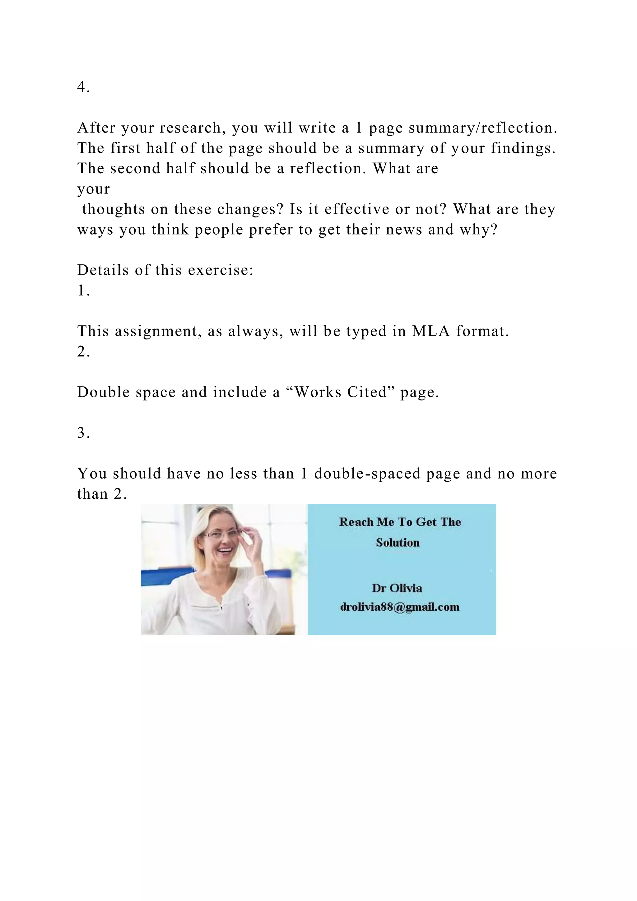 4.
After your research, you will write a 1 page summary/reflection.
The first half of the page should be a summary of your findings.
The second half should be a reflection. What are
your
thoughts on these changes? Is it effective or not? What are they
ways you think people prefer to get their news and why?
Details of this exercise:
1.
This assignment, as always, will be typed in MLA format.
2.
Double space and include a “Works Cited” page.
3.
You should have no less than 1 double-spaced page and no more
than 2.