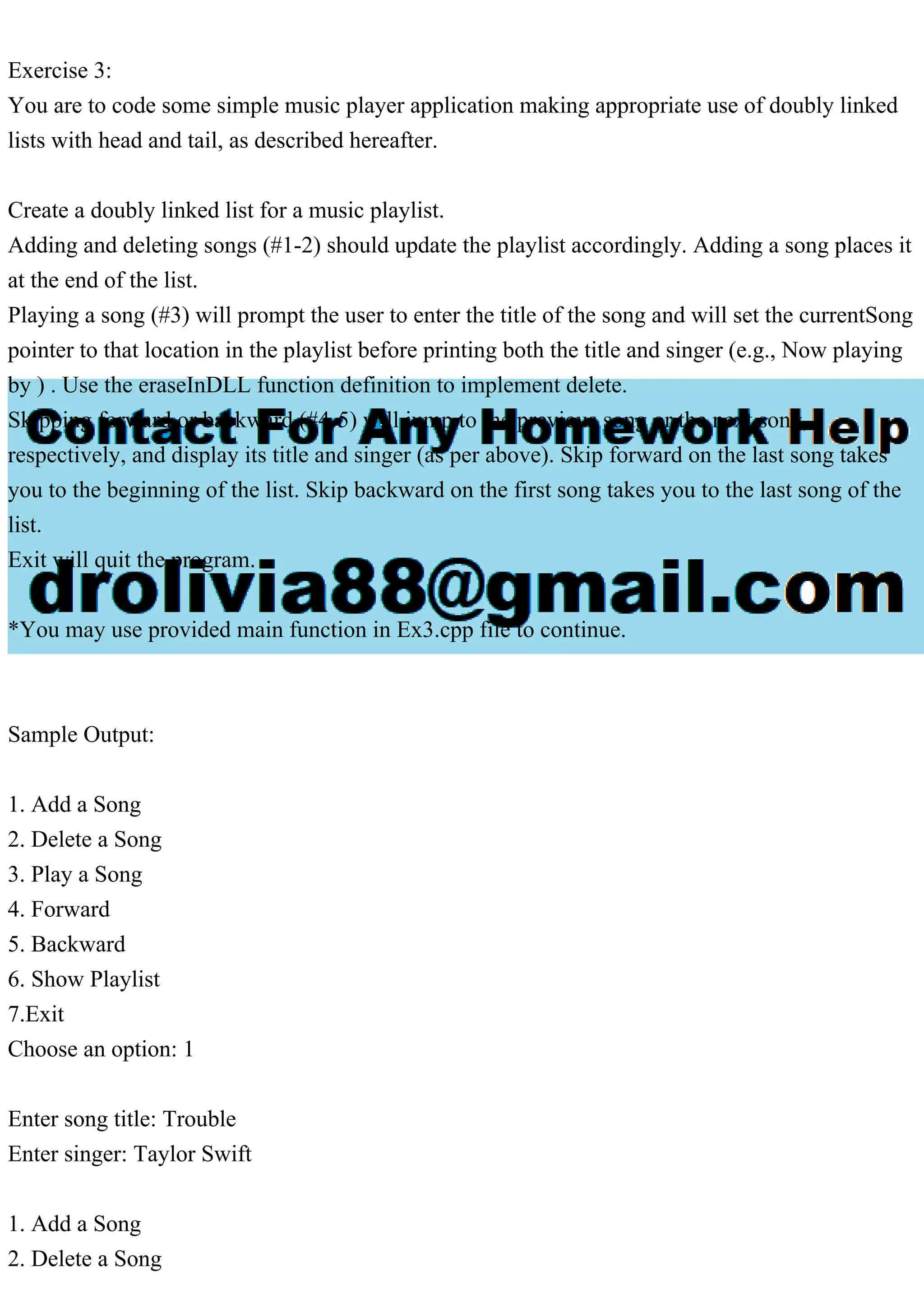 Exercise 3:
You are to code some simple music player application making appropriate use of doubly linked
lists with head and tail, as described hereafter.
Create a doubly linked list for a music playlist.
Adding and deleting songs (#1-2) should update the playlist accordingly. Adding a song places it
at the end of the list.
Playing a song (#3) will prompt the user to enter the title of the song and will set the currentSong
pointer to that location in the playlist before printing both the title and singer (e.g., Now playing
by ) . Use the eraseInDLL function definition to implement delete.
Skipping forward or backward (#4-5) will jump to the previous song or the next song,
respectively, and display its title and singer (as per above). Skip forward on the last song takes
you to the beginning of the list. Skip backward on the first song takes you to the last song of the
list.
Exit will quit the program.
*You may use provided main function in Ex3.cpp file to continue.
Sample Output:
1. Add a Song
2. Delete a Song
3. Play a Song
4. Forward
5. Backward
6. Show Playlist
7.Exit
Choose an option: 1
Enter song title: Trouble
Enter singer: Taylor Swift
1. Add a Song
2. Delete a Song
 