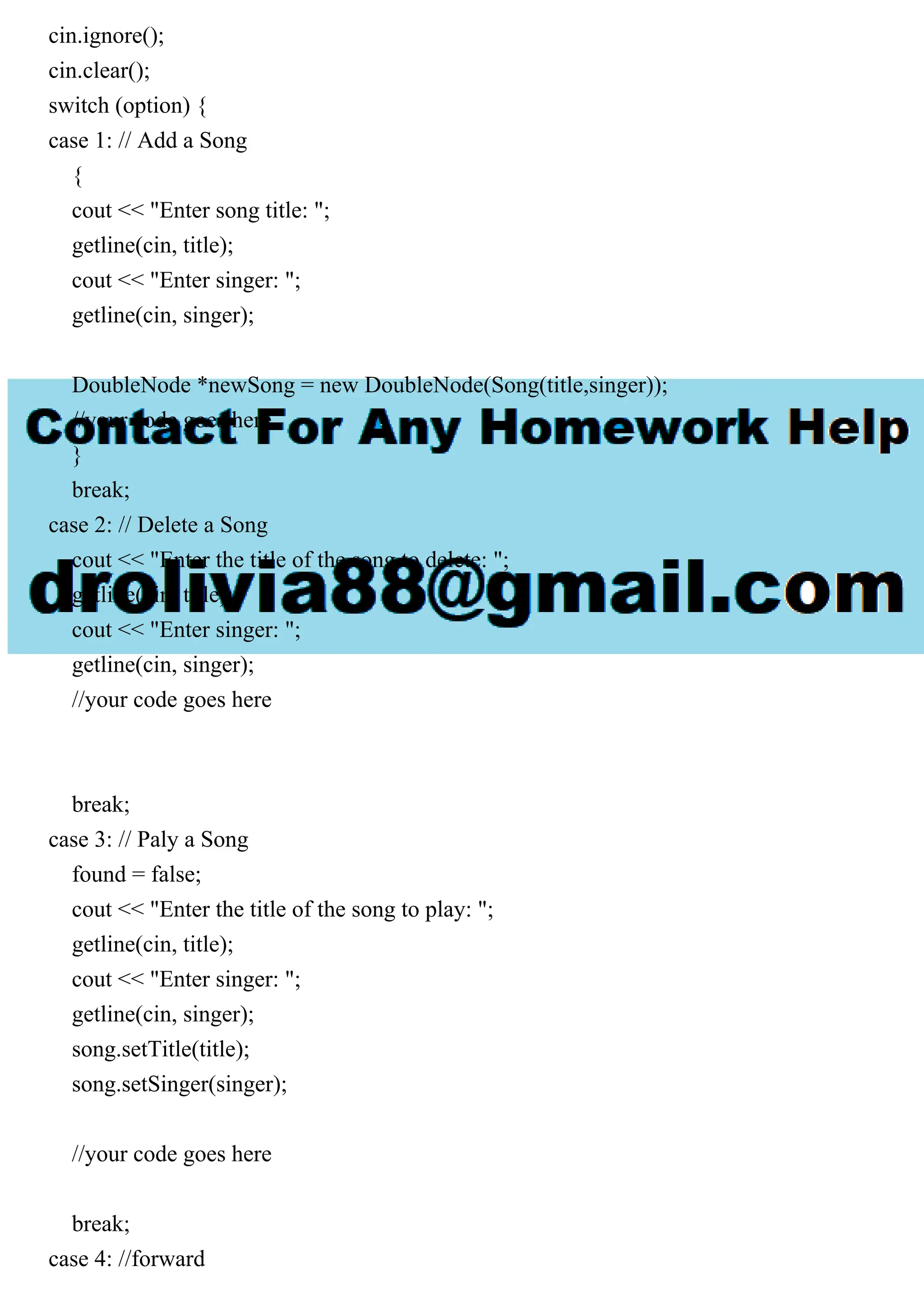 cin.ignore();
cin.clear();
switch (option) {
case 1: // Add a Song
{
cout << "Enter song title: ";
getline(cin, title);
cout << "Enter singer: ";
getline(cin, singer);
DoubleNode *newSong = new DoubleNode(Song(title,singer));
//your code goes here
}
break;
case 2: // Delete a Song
cout << "Enter the title of the song to delete: ";
getline(cin, title);
cout << "Enter singer: ";
getline(cin, singer);
//your code goes here
break;
case 3: // Paly a Song
found = false;
cout << "Enter the title of the song to play: ";
getline(cin, title);
cout << "Enter singer: ";
getline(cin, singer);
song.setTitle(title);
song.setSinger(singer);
//your code goes here
break;
case 4: //forward
 