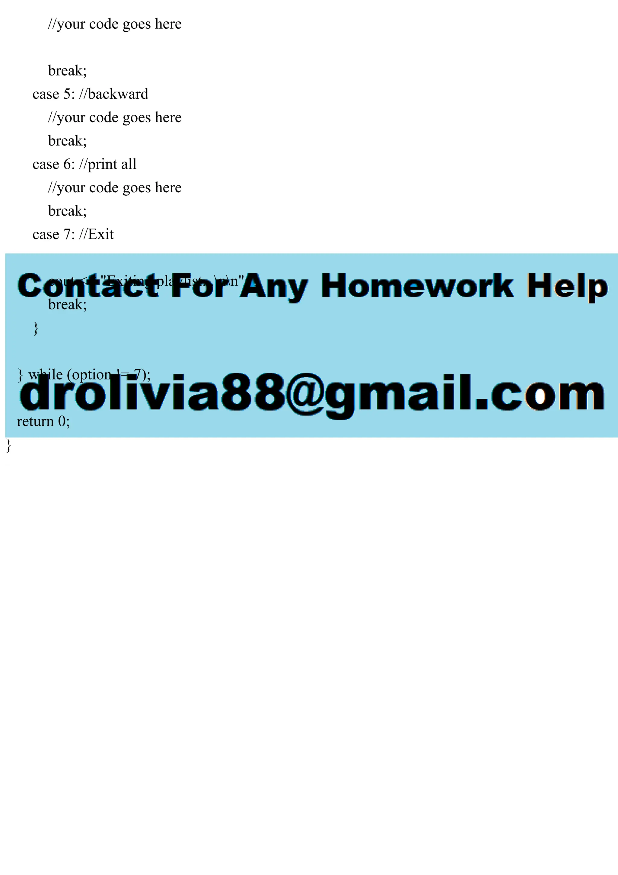 //your code goes here
break;
case 5: //backward
//your code goes here
break;
case 6: //print all
//your code goes here
break;
case 7: //Exit
cout << "Exiting playlist...nn";
break;
}
} while (option != 7);
return 0;
}
 