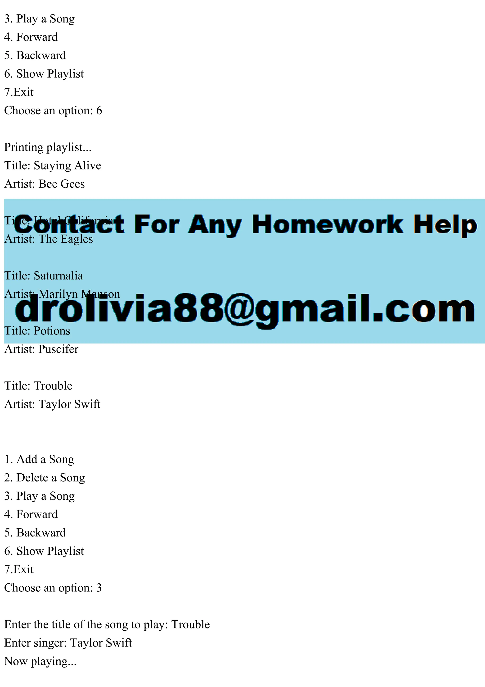 3. Play a Song
4. Forward
5. Backward
6. Show Playlist
7.Exit
Choose an option: 6
Printing playlist...
Title: Staying Alive
Artist: Bee Gees
Title: Hotel California
Artist: The Eagles
Title: Saturnalia
Artist: Marilyn Manson
Title: Potions
Artist: Puscifer
Title: Trouble
Artist: Taylor Swift
1. Add a Song
2. Delete a Song
3. Play a Song
4. Forward
5. Backward
6. Show Playlist
7.Exit
Choose an option: 3
Enter the title of the song to play: Trouble
Enter singer: Taylor Swift
Now playing...
 