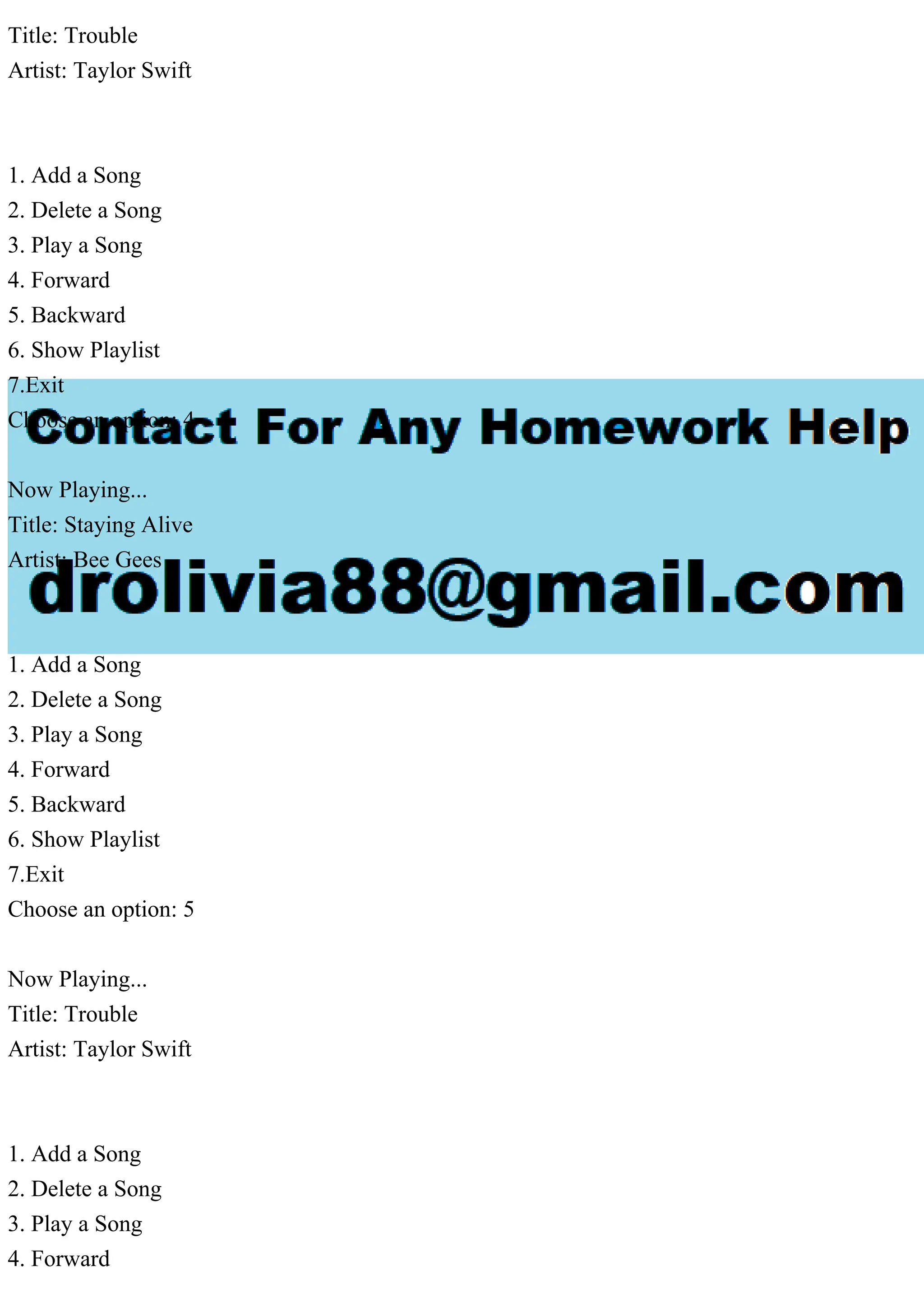 Title: Trouble
Artist: Taylor Swift
1. Add a Song
2. Delete a Song
3. Play a Song
4. Forward
5. Backward
6. Show Playlist
7.Exit
Choose an option: 4
Now Playing...
Title: Staying Alive
Artist: Bee Gees
1. Add a Song
2. Delete a Song
3. Play a Song
4. Forward
5. Backward
6. Show Playlist
7.Exit
Choose an option: 5
Now Playing...
Title: Trouble
Artist: Taylor Swift
1. Add a Song
2. Delete a Song
3. Play a Song
4. Forward
 
