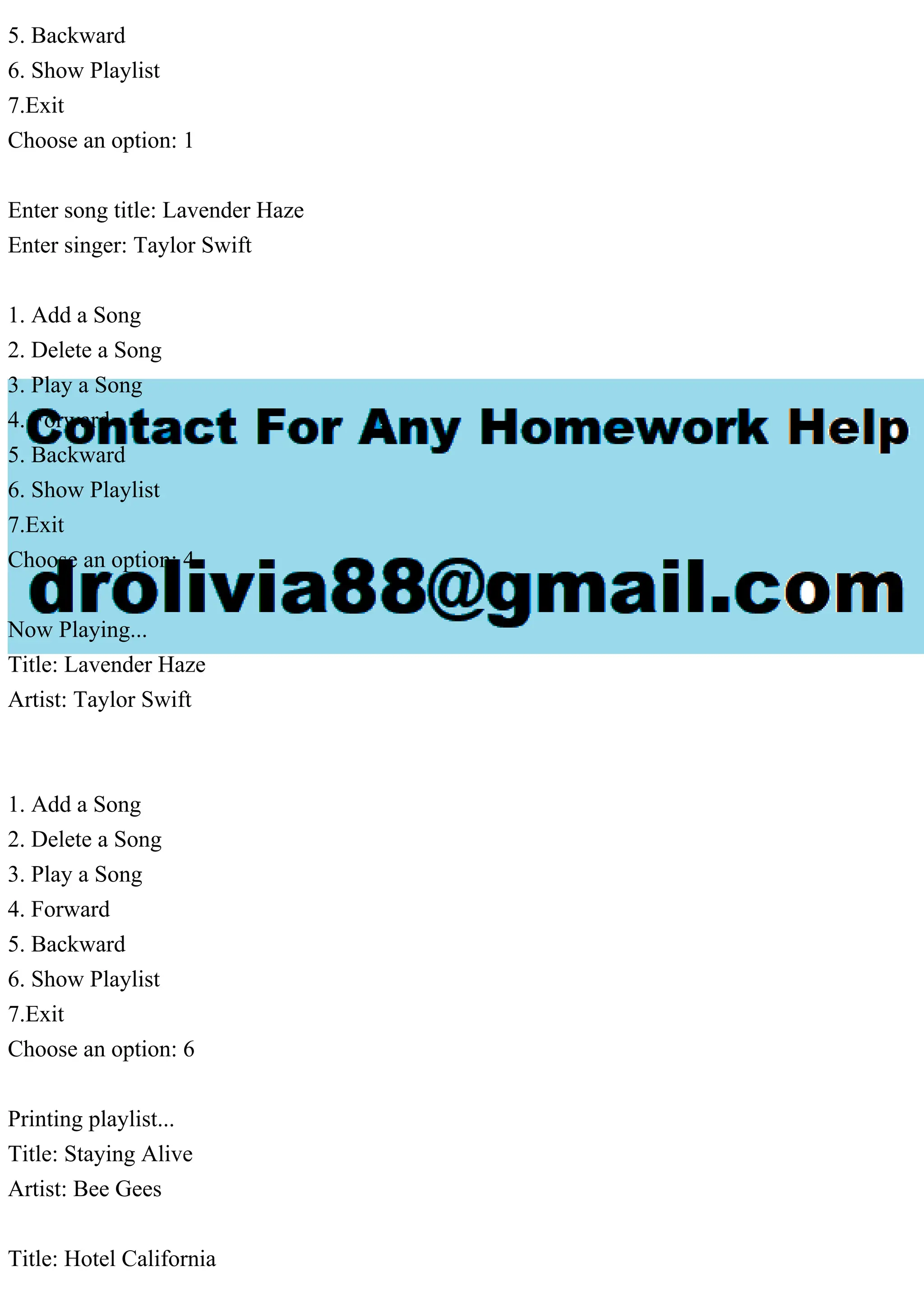 5. Backward
6. Show Playlist
7.Exit
Choose an option: 1
Enter song title: Lavender Haze
Enter singer: Taylor Swift
1. Add a Song
2. Delete a Song
3. Play a Song
4. Forward
5. Backward
6. Show Playlist
7.Exit
Choose an option: 4
Now Playing...
Title: Lavender Haze
Artist: Taylor Swift
1. Add a Song
2. Delete a Song
3. Play a Song
4. Forward
5. Backward
6. Show Playlist
7.Exit
Choose an option: 6
Printing playlist...
Title: Staying Alive
Artist: Bee Gees
Title: Hotel California
 