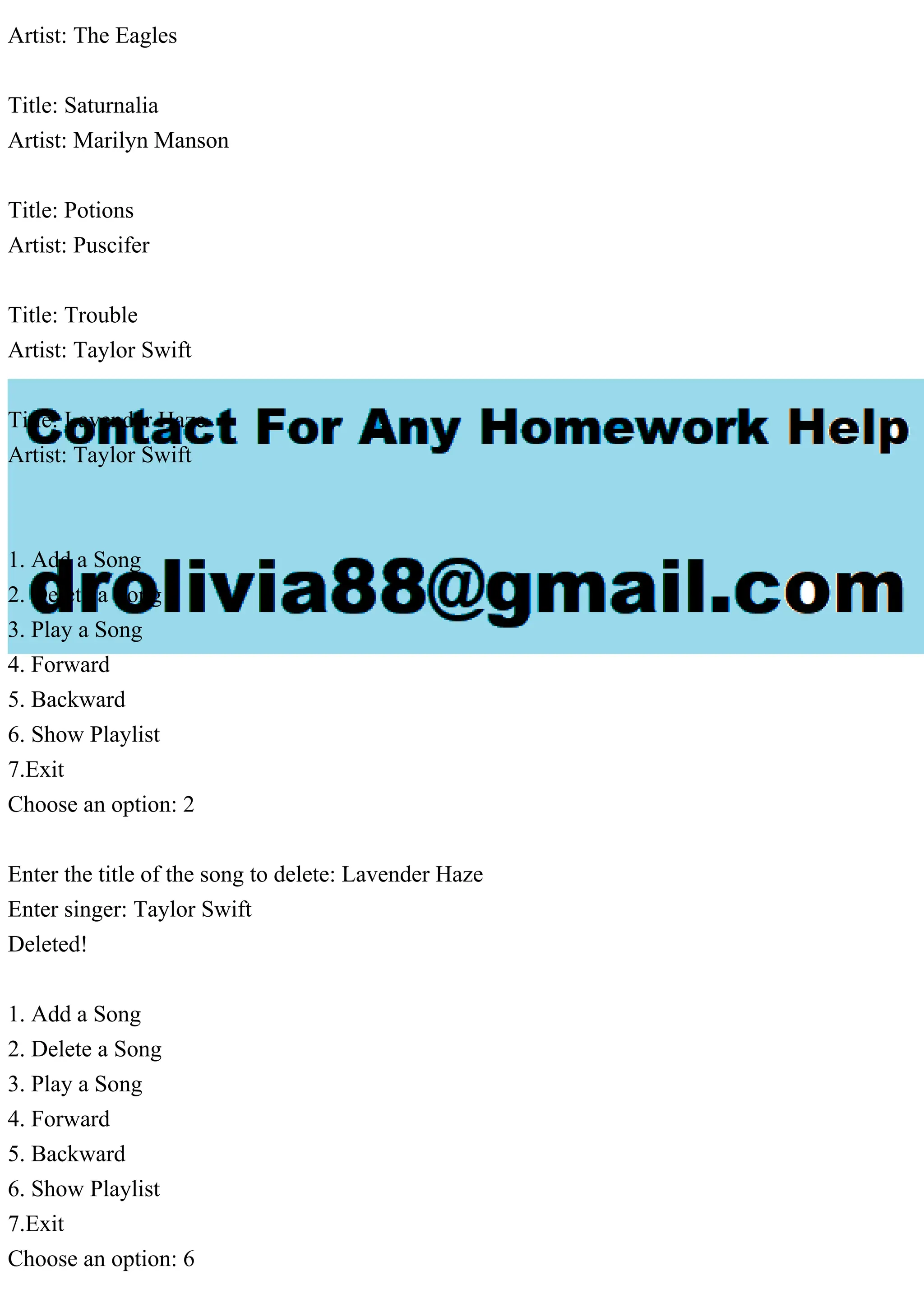 Artist: The Eagles
Title: Saturnalia
Artist: Marilyn Manson
Title: Potions
Artist: Puscifer
Title: Trouble
Artist: Taylor Swift
Title: Lavender Haze
Artist: Taylor Swift
1. Add a Song
2. Delete a Song
3. Play a Song
4. Forward
5. Backward
6. Show Playlist
7.Exit
Choose an option: 2
Enter the title of the song to delete: Lavender Haze
Enter singer: Taylor Swift
Deleted!
1. Add a Song
2. Delete a Song
3. Play a Song
4. Forward
5. Backward
6. Show Playlist
7.Exit
Choose an option: 6
 