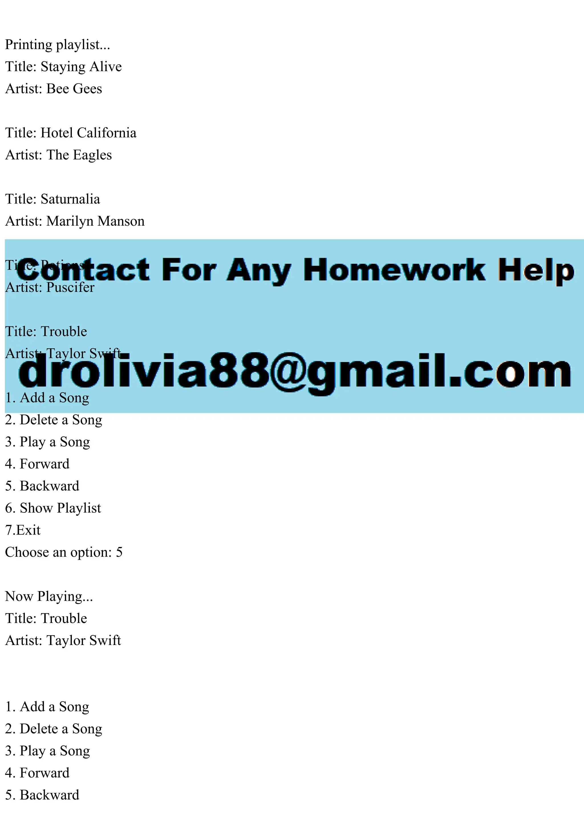 Printing playlist...
Title: Staying Alive
Artist: Bee Gees
Title: Hotel California
Artist: The Eagles
Title: Saturnalia
Artist: Marilyn Manson
Title: Potions
Artist: Puscifer
Title: Trouble
Artist: Taylor Swift
1. Add a Song
2. Delete a Song
3. Play a Song
4. Forward
5. Backward
6. Show Playlist
7.Exit
Choose an option: 5
Now Playing...
Title: Trouble
Artist: Taylor Swift
1. Add a Song
2. Delete a Song
3. Play a Song
4. Forward
5. Backward
 