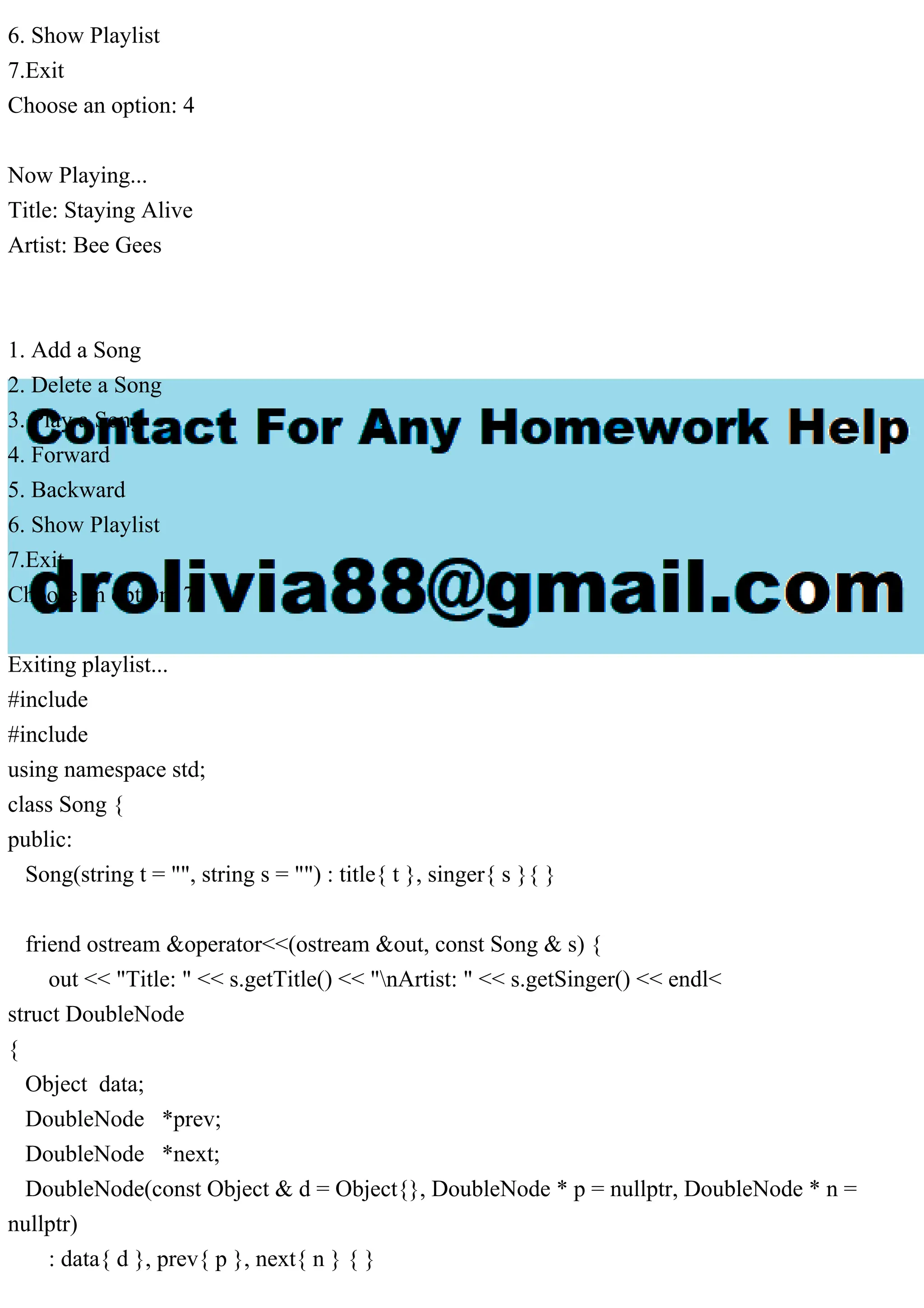 6. Show Playlist
7.Exit
Choose an option: 4
Now Playing...
Title: Staying Alive
Artist: Bee Gees
1. Add a Song
2. Delete a Song
3. Play a Song
4. Forward
5. Backward
6. Show Playlist
7.Exit
Choose an option: 7
Exiting playlist...
#include
#include
using namespace std;
class Song {
public:
Song(string t = "", string s = "") : title{ t }, singer{ s }{ }
friend ostream &operator<<(ostream &out, const Song & s) {
out << "Title: " << s.getTitle() << "nArtist: " << s.getSinger() << endl<
struct DoubleNode
{
Object data;
DoubleNode *prev;
DoubleNode *next;
DoubleNode(const Object & d = Object{}, DoubleNode * p = nullptr, DoubleNode * n =
nullptr)
: data{ d }, prev{ p }, next{ n } { }
 