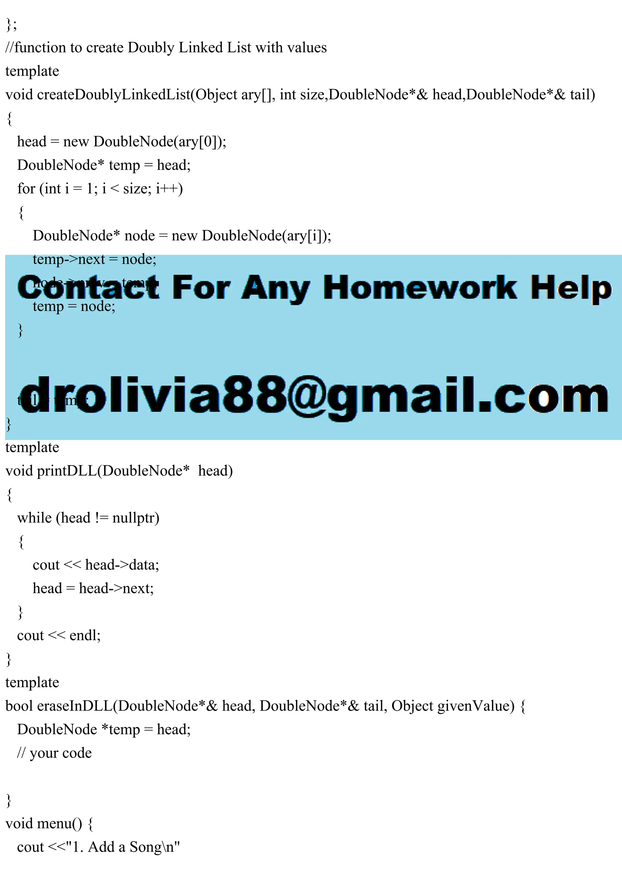 };
//function to create Doubly Linked List with values
template
void createDoublyLinkedList(Object ary[], int size,DoubleNode*& head,DoubleNode*& tail)
{
head = new DoubleNode(ary[0]);
DoubleNode* temp = head;
for (int i = 1; i < size; i++)
{
DoubleNode* node = new DoubleNode(ary[i]);
temp->next = node;
node->prev = temp;
temp = node;
}
tail = temp;
}
template
void printDLL(DoubleNode* head)
{
while (head != nullptr)
{
cout << head->data;
head = head->next;
}
cout << endl;
}
template
bool eraseInDLL(DoubleNode*& head, DoubleNode*& tail, Object givenValue) {
DoubleNode *temp = head;
// your code
}
void menu() {
cout <<"1. Add a Songn"
 