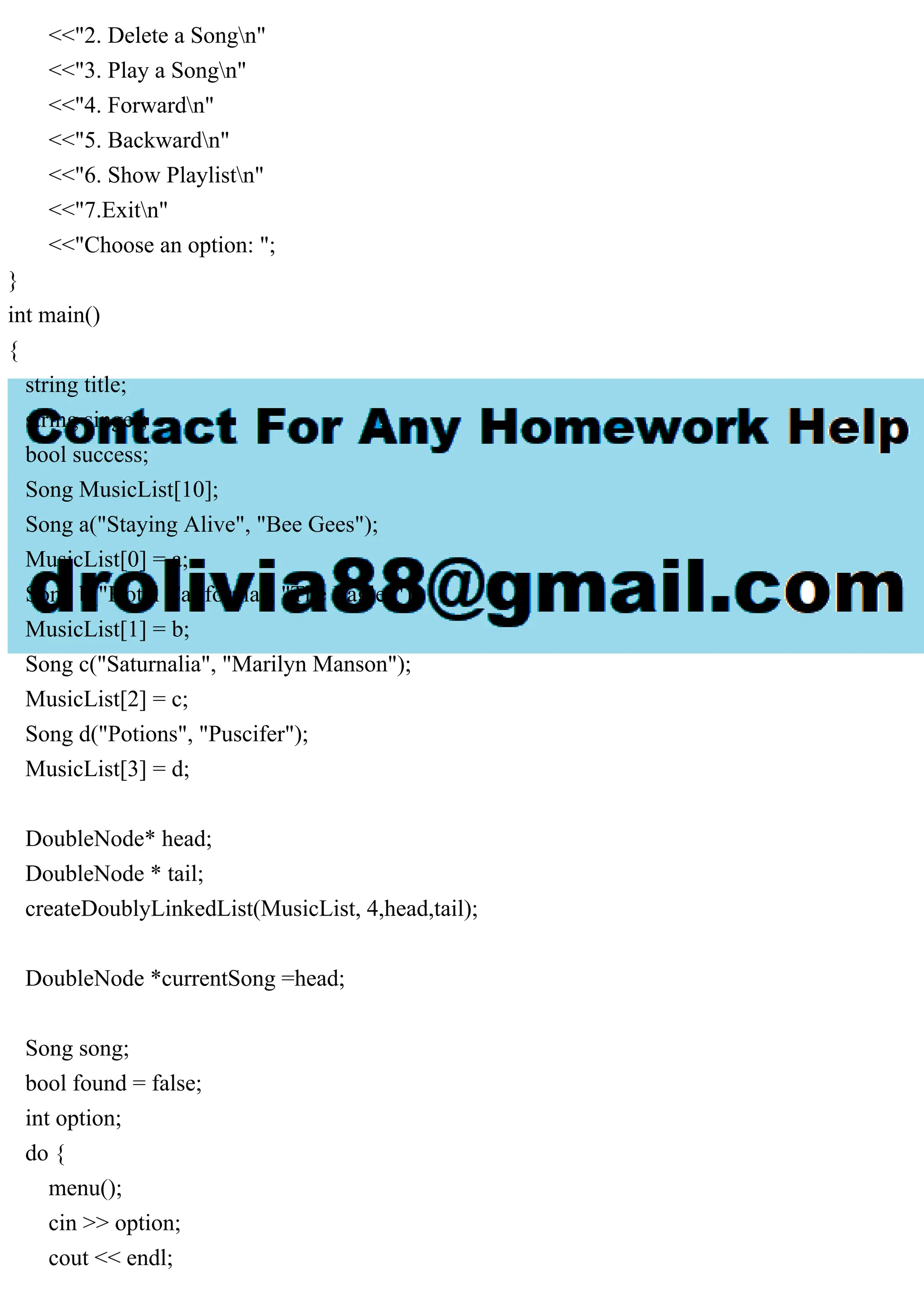 <<"2. Delete a Songn"
<<"3. Play a Songn"
<<"4. Forwardn"
<<"5. Backwardn"
<<"6. Show Playlistn"
<<"7.Exitn"
<<"Choose an option: ";
}
int main()
{
string title;
string singer;
bool success;
Song MusicList[10];
Song a("Staying Alive", "Bee Gees");
MusicList[0] = a;
Song b("Hotel California", "The Eagles");
MusicList[1] = b;
Song c("Saturnalia", "Marilyn Manson");
MusicList[2] = c;
Song d("Potions", "Puscifer");
MusicList[3] = d;
DoubleNode* head;
DoubleNode * tail;
createDoublyLinkedList(MusicList, 4,head,tail);
DoubleNode *currentSong =head;
Song song;
bool found = false;
int option;
do {
menu();
cin >> option;
cout << endl;
 