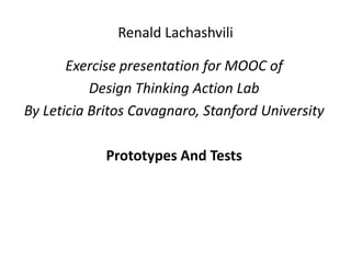 Renald Lachashvili
Exercise presentation for MOOC of
Design Thinking Action Lab
By Leticia Britos Cavagnaro, Stanford University
Prototypes And Tests
 