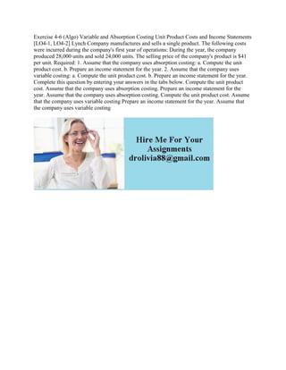 Exercise 4-6 (Algo) Variable and Absorption Costing Unit Product Costs and Income Statements
[LO4-1, LO4-2] Lynch Company manufactures and sells a single product. The following costs
were incurred during the company's first year of operations: During the year, the company
produced 28,000 units and sold 24,000 units. The selling price of the company's product is $41
per unit. Required: 1. Assume that the company uses absorption costing: a. Compute the unit
product cost. b. Prepare an income statement for the year. 2. Assume that the company uses
variable costing: a. Compute the unit product cost. b. Prepare an income statement for the year.
Complete this question by entering your answers in the tabs below. Compute the unit product
cost. Assume that the company uses absorption costing. Prepare an income statement for the
year. Assume that the company uses absorption costing. Compute the unit product cost. Assume
that the company uses variable costing Prepare an income statement for the year. Assume that
the company uses variable costing
 