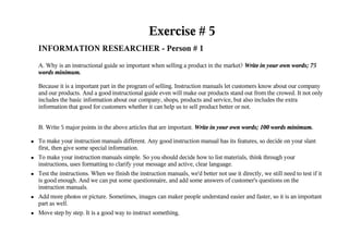 Exercise # 5
    INFORMATION RESEARCHER - Person # 1
    A. Why is an instructional guide so important when selling a product in the market? Write in your own words; 75
    words minimum.

    Because it is a important part in the program of selling. Instruction manuals let customers know about our company
    and our products. And a good instructional guide even will make our products stand out from the crowed. It not only
    includes the basic information about our company, shops, products and service, but also includes the extra
    information that good for customers whether it can help us to sell product better or not.


    B. Write 5 major points in the above articles that are important. Write in your own words; 100 words minimum.

●   To make your instruction manuals different. Any good instruction manual has its features, so decide on your slant
    first, then give some special information.
●   To make your instruction manuals simple. So you should decide how to list materials, think through your
    instructions, uses formatting to clarify your message and active, clear language.
●   Test the instructions. When we finish the instruction manuals, we'd better not use it directly, we still need to test if it
    is good enough. And we can put some questionnaire, and add some answers of customer's questions on the
    instruction manuals.
●   Add more photos or picture. Sometimes, images can maker people understand easier and faster, so it is an important
    part as well.
●   Move step by step. It is a good way to instruct something.
 