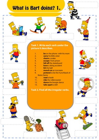 What is Bart doing? 1.


  1.




       Task 1. Write each verb under the
       picture it describes.

          1.        be on the phone with his mom
          2.        carry his little sister
          3.        charm a snake
          4.        escape from prison
          5.        fall off the skateboard
          6.        have a skiing accident
          7.        hit the ball
          8.        munch on an icecream
          9.        pretend to be the hunchback of
              Notre Dame
          10.       read a book
          11.       ride the rollercoaster
          12.       dance the boogie dance
          13.       take apart a doll

       Task 2. Find all the irregular verbs.
 