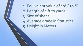 1. Equivalent value of 10°C to °F
2. Length of 1 ft to yards
3. Size of shoes
4. Average grade in Statistics
5. Height in Meters
 