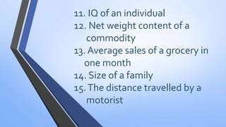 11. IQ of an individual
12. Net weight content of a
commodity
13. Average sales of a grocery in
one month
14. Size of a family
15.The distance travelled by a
motorist
 