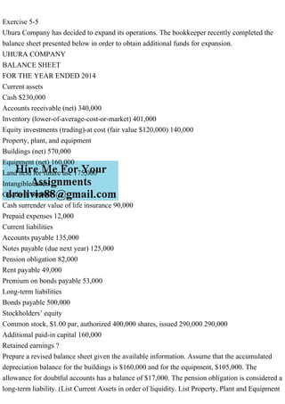 Exercise 5-5
Uhura Company has decided to expand its operations. The bookkeeper recently completed the
balance sheet presented below in order to obtain additional funds for expansion.
UHURA COMPANY
BALANCE SHEET
FOR THE YEAR ENDED 2014
Current assets
Cash $230,000
Accounts receivable (net) 340,000
Inventory (lower-of-average-cost-or-market) 401,000
Equity investments (trading)-at cost (fair value $120,000) 140,000
Property, plant, and equipment
Buildings (net) 570,000
Equipment (net) 160,000
Land held for future use 175,000
Intangible assets
Goodwill 80,000
Cash surrender value of life insurance 90,000
Prepaid expenses 12,000
Current liabilities
Accounts payable 135,000
Notes payable (due next year) 125,000
Pension obligation 82,000
Rent payable 49,000
Premium on bonds payable 53,000
Long-term liabilities
Bonds payable 500,000
Stockholders’ equity
Common stock, $1.00 par, authorized 400,000 shares, issued 290,000 290,000
Additional paid-in capital 160,000
Retained earnings ?
Prepare a revised balance sheet given the available information. Assume that the accumulated
depreciation balance for the buildings is $160,000 and for the equipment, $105,000. The
allowance for doubtful accounts has a balance of $17,000. The pension obligation is considered a
long-term liability. (List Current Assets in order of liquidity. List Property, Plant and Equipment
 