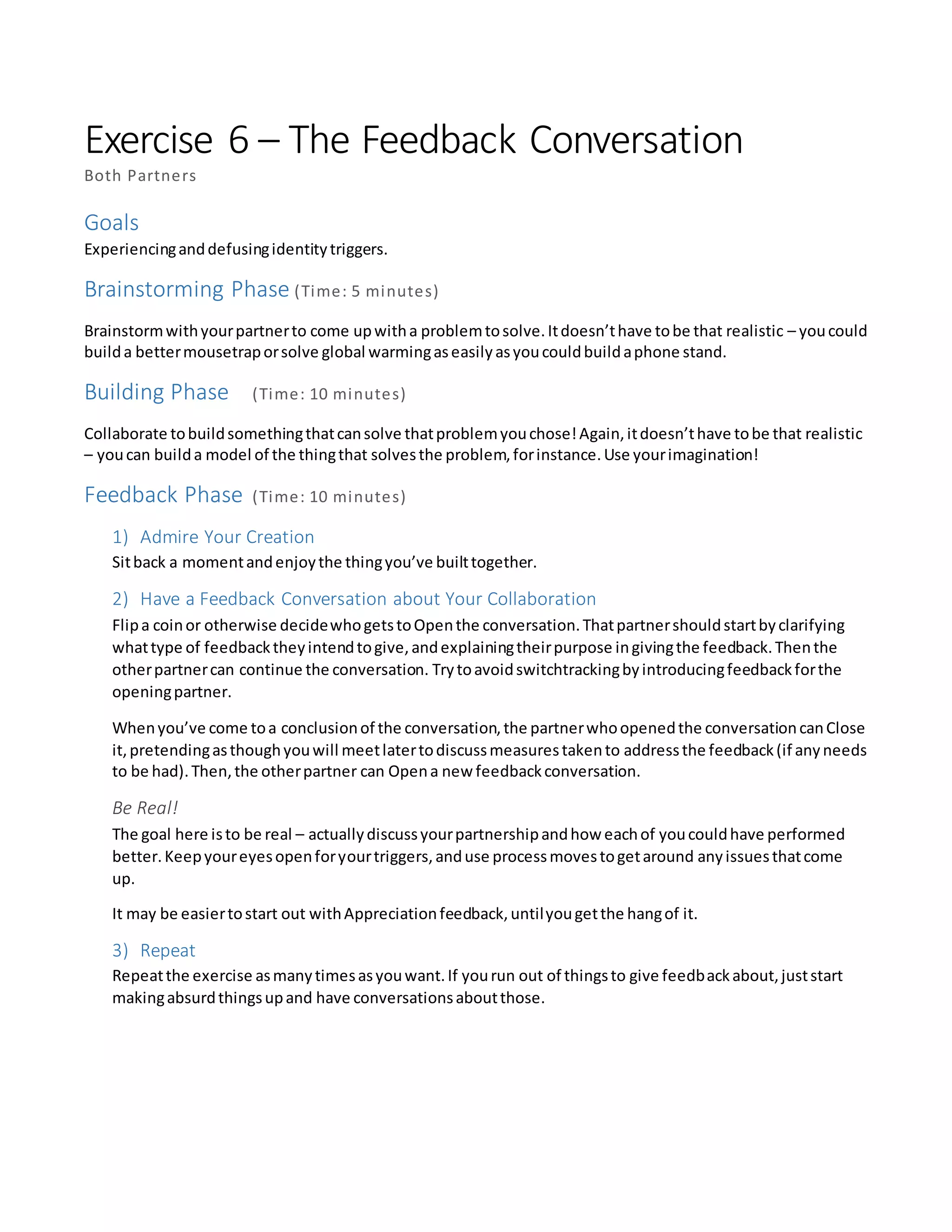 Exercise 6 – The Feedback Conversation
Both Partners
Goals
Experiencinganddefusingidentitytriggers.
Brainstorming Phase (Time: 5 minutes)
Brainstormwithyourpartnerto come upwitha problemtosolve.Itdoesn’thave tobe that realistic – youcould
builda bettermousetraporsolve global warmingaseasilyasyoucouldbuildaphone stand.
Building Phase (Time: 10 minutes)
Collaborate tobuildsomethingthatcansolve thatproblemyouchose!Again,itdoesn’thave tobe that realistic
– youcan builda model of the thingthat solvesthe problem,forinstance.Use yourimagination!
Feedback Phase (Time: 10 minutes)
1) Admire Your Creation
Sitback a momentandenjoythe thingyou’ve builttogether.
2) Have a Feedback Conversation about Your Collaboration
Flipa coinor otherwise decidewhogetstoOpenthe conversation.Thatpartnershouldstartbyclarifying
whattype of feedbacktheyintendtogive,andexplainingtheirpurpose ingivingthe feedback.Thenthe
otherpartnercan continue the conversation. Trytoavoidswitchtrackingbyintroducingfeedbackforthe
openingpartner.
Whenyou’ve come toa conclusionof the conversation,the partnerwhoopenedthe conversationcanClose
it,pretendingasthoughyouwill meetlatertodiscussmeasurestakento addressthe feedback(if anyneeds
to be had).Then,the otherpartner can Opena new feedbackconversation.
Be Real!
The goal here isto be real – actuallydiscussyourpartnershipandhow eachof youcouldhave performed
better.Keepyoureyesopenforyourtriggers,anduse processmovestogetaround anyissuesthatcome
up.
It may be easiertostart out withAppreciationfeedback,untilyougetthe hangof it.
3) Repeat
Repeatthe exercise asmanytimesasyouwant.If yourun out of thingsto give feedbackabout,juststart
makingabsurdthingsupand have conversationsaboutthose.
 