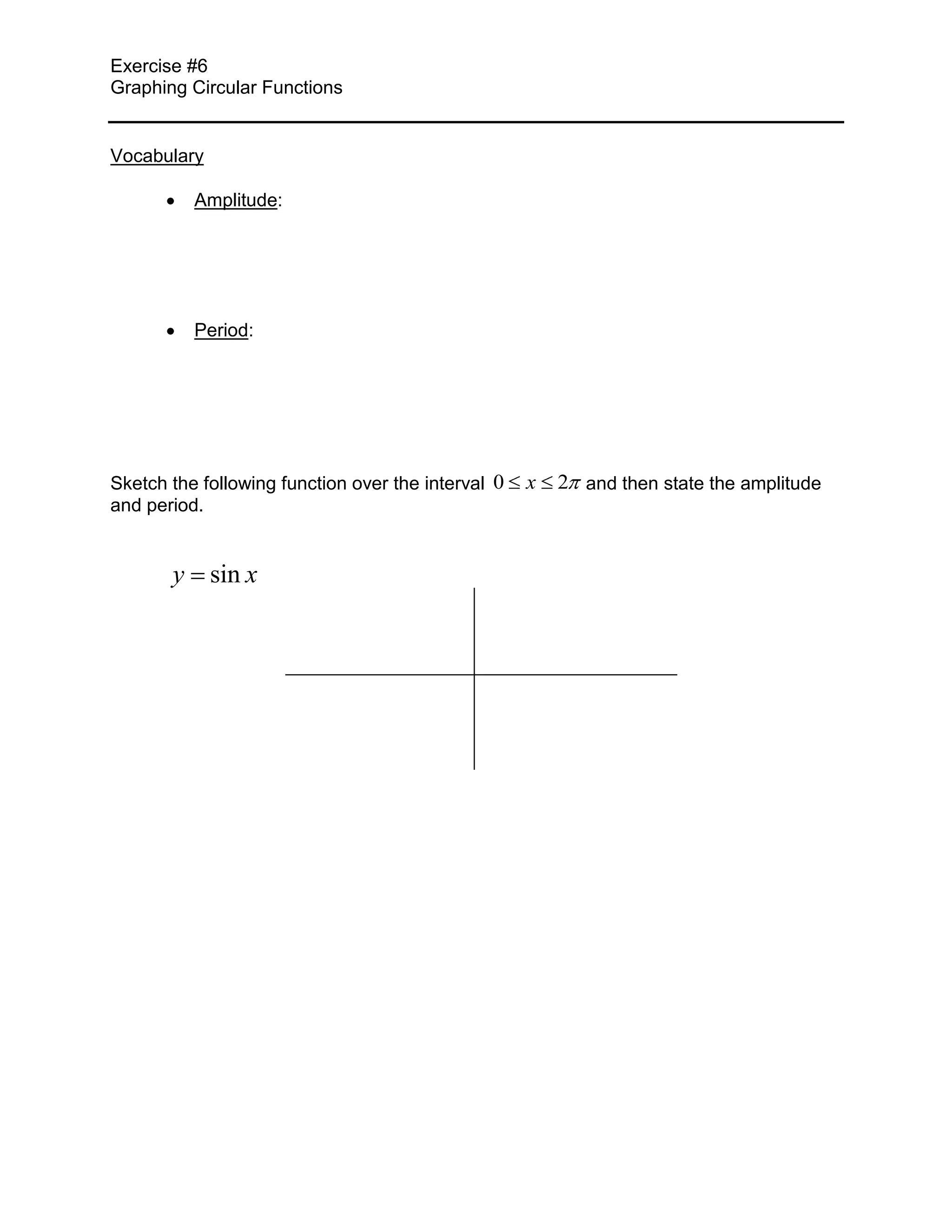 Exercise #6
Graphing Circular Functions


Vocabulary

          Amplitude:




          Period:




Sketch the following function over the interval 0   x   2 and then state the amplitude
and period.


       y sin x
 