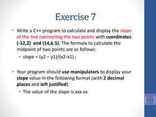 Exercise 7
• Write a C++ program to calculate and display the slope
of the line connecting the two points with coordinates
(-12,2) and (14,6.5). The formula to calculate the
midpoint of two points are as follows:
• slope = (y2 – y1)/(x2-x1) ;
• Your program should use manipulators to display your
slope value in the following format (with 2 decimal
places and left justified):
• The value of the slope is xxx.xx
1
 